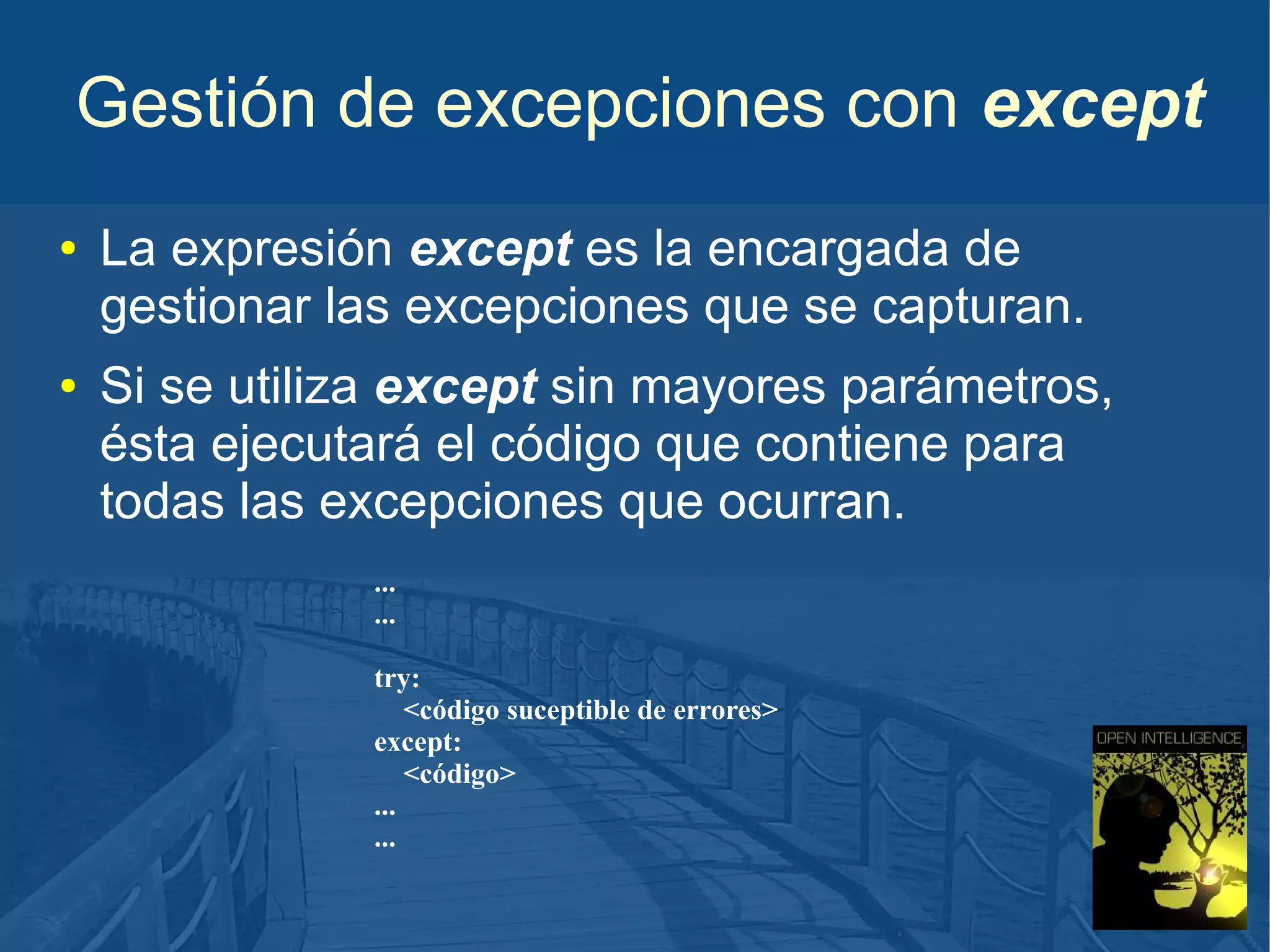 Gestión de excepciones con except
●

●

La expresión except es la encargada de
gestionar las excepciones que se capturan.
Si se utiliza except sin mayores parámetros,
ésta ejecutará el código que contiene para
todas las excepciones que ocurran.
...
...
try:
<código suceptible de errores>
except:
<código>
...
...

 