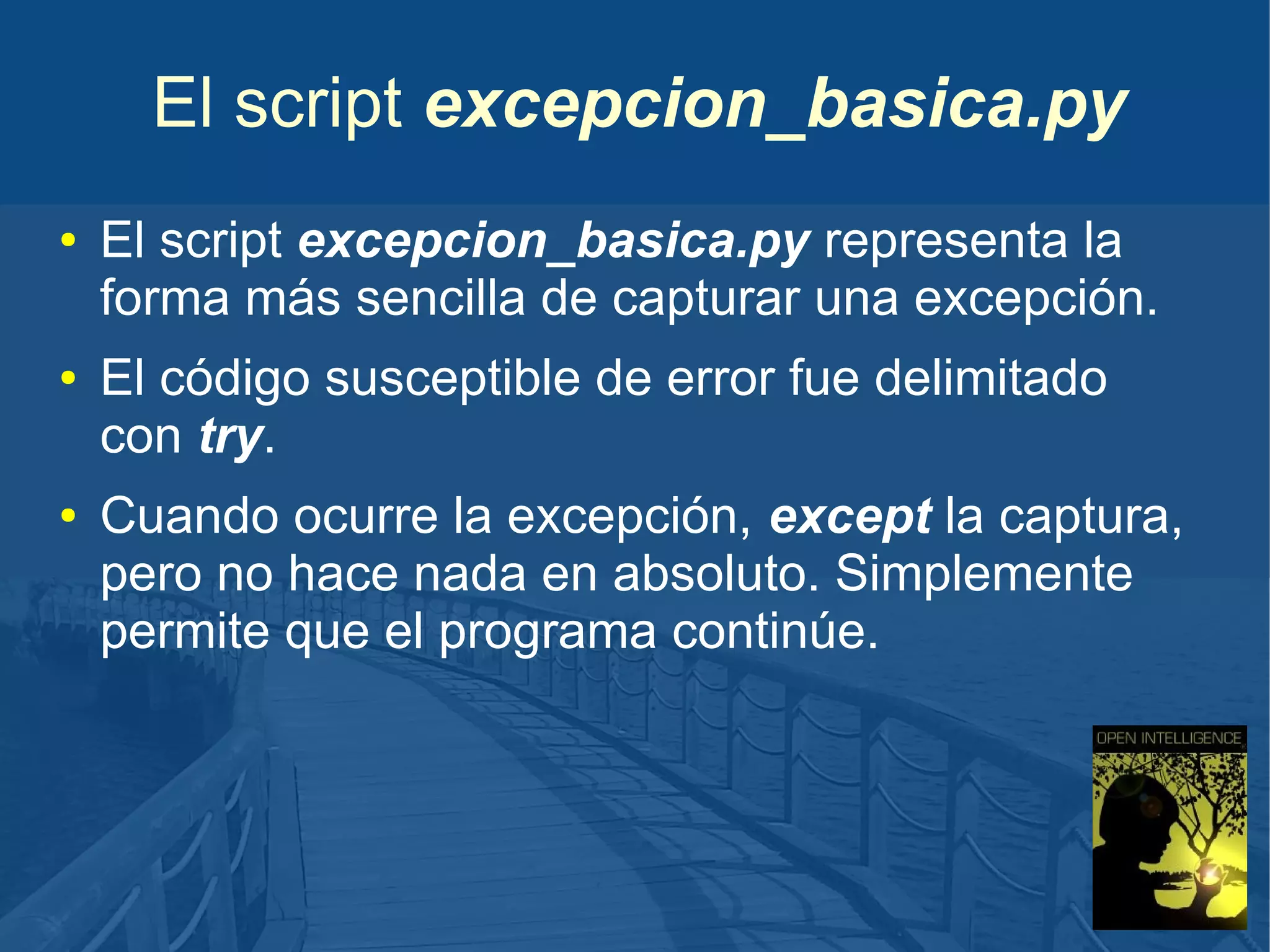 El script excepcion_basica.py
●

●

●

El script excepcion_basica.py representa la
forma más sencilla de capturar una excepción.
El código susceptible de error fue delimitado
con try.
Cuando ocurre la excepción, except la captura,
pero no hace nada en absoluto. Simplemente
permite que el programa continúe.

 