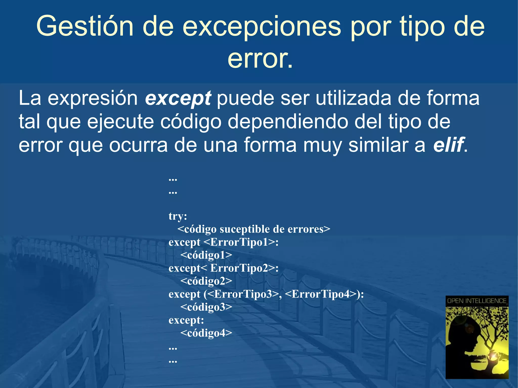 Gestión de excepciones por tipo de
error.
La expresión except puede ser utilizada de forma
tal que ejecute código dependiendo del tipo de
error que ocurra de una forma muy similar a elif.
...
...
try:
<código suceptible de errores>
except <ErrorTipo1>:
<código1>
except< ErrorTipo2>:
<código2>
except (<ErrorTipo3>, <ErrorTipo4>):
<código3>
except:
<código4>
...
...

 