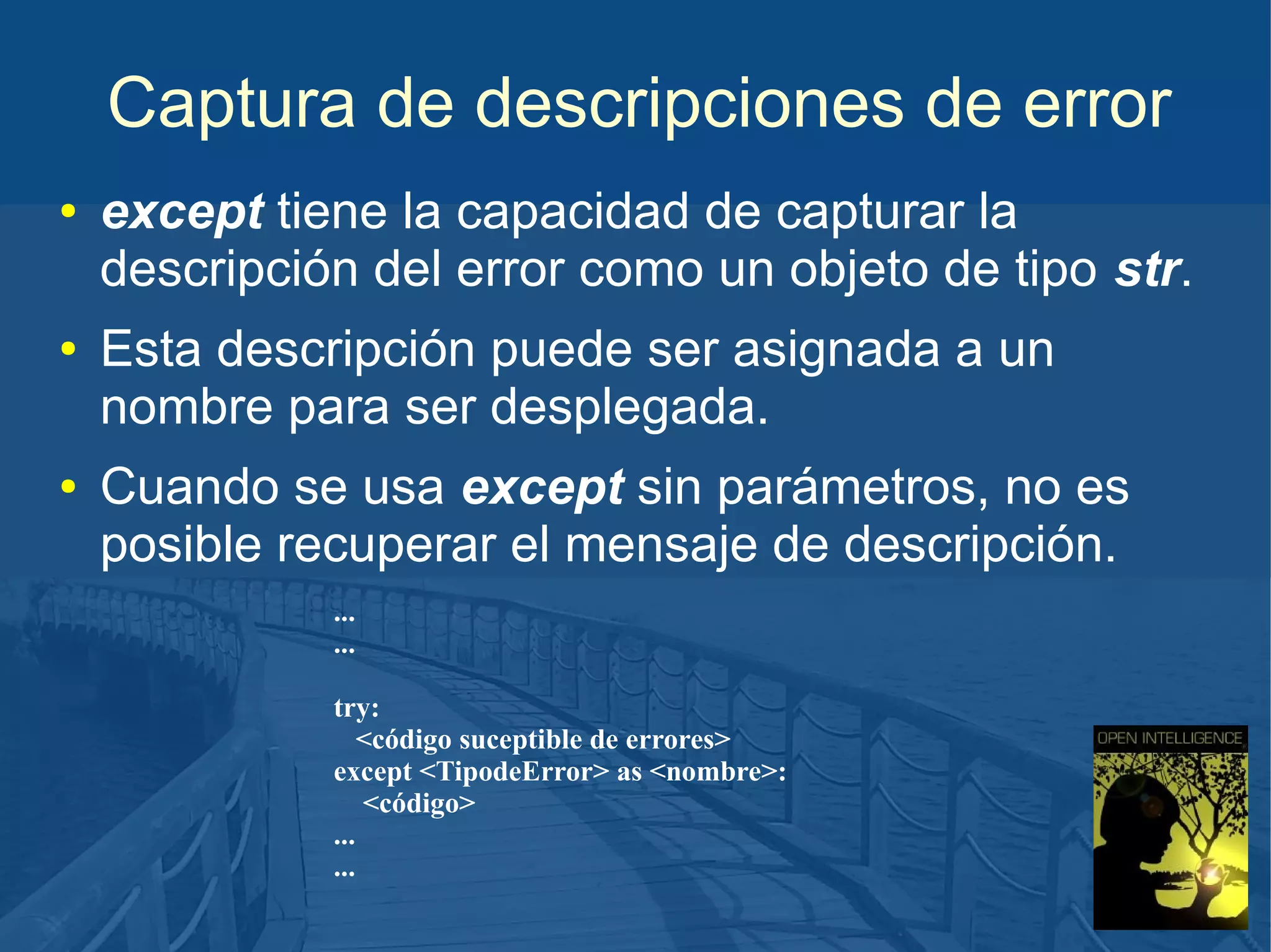 Captura de descripciones de error
●

●

●

except tiene la capacidad de capturar la
descripción del error como un objeto de tipo str.
Esta descripción puede ser asignada a un
nombre para ser desplegada.
Cuando se usa except sin parámetros, no es
posible recuperar el mensaje de descripción.
...
...
try:
<código suceptible de errores>
except <TipodeError> as <nombre>:
<código>
...
...

 