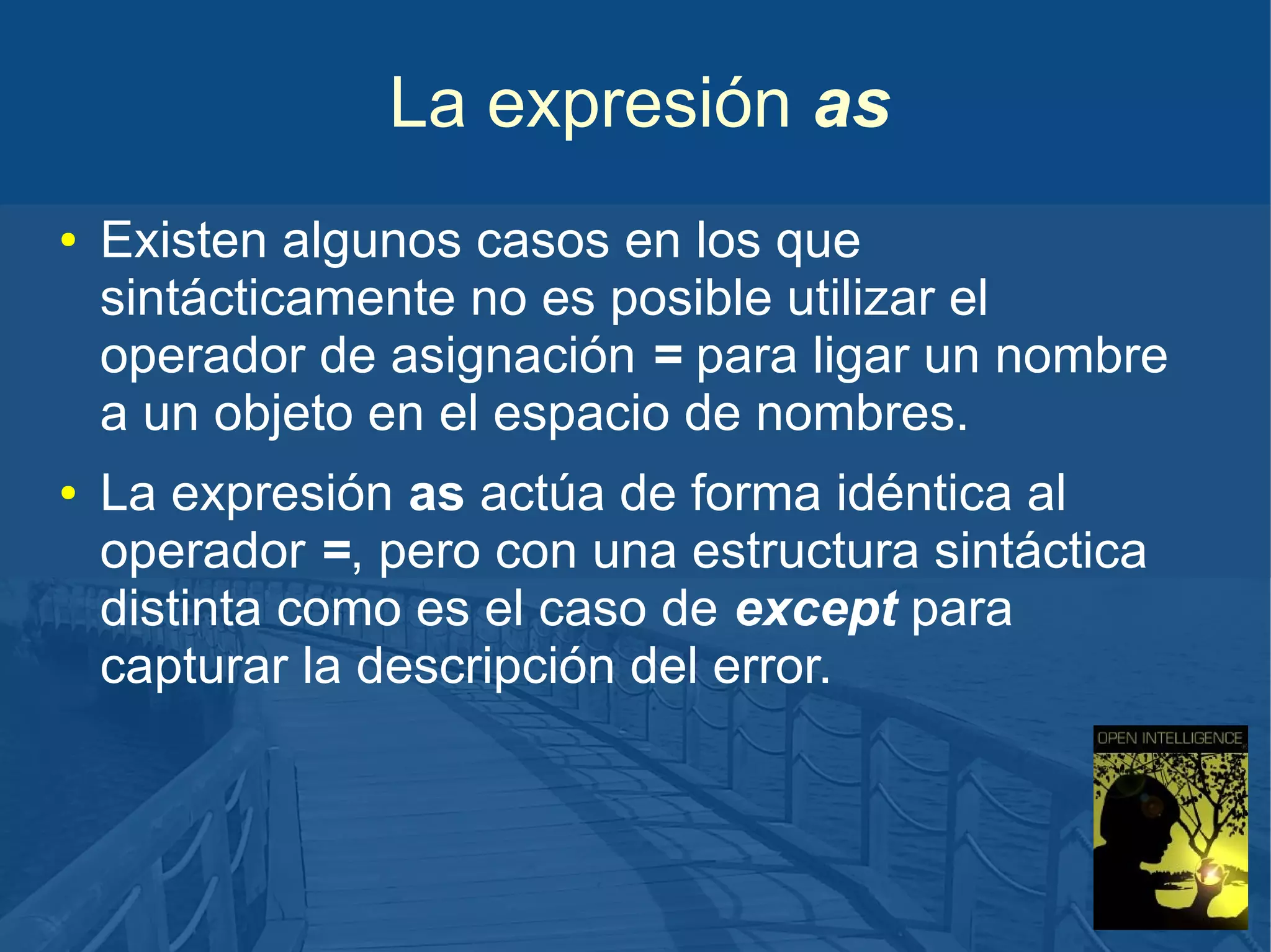 La expresión as
●

●

Existen algunos casos en los que
sintácticamente no es posible utilizar el
operador de asignación = para ligar un nombre
a un objeto en el espacio de nombres.
La expresión as actúa de forma idéntica al
operador =, pero con una estructura sintáctica
distinta como es el caso de except para
capturar la descripción del error.

 