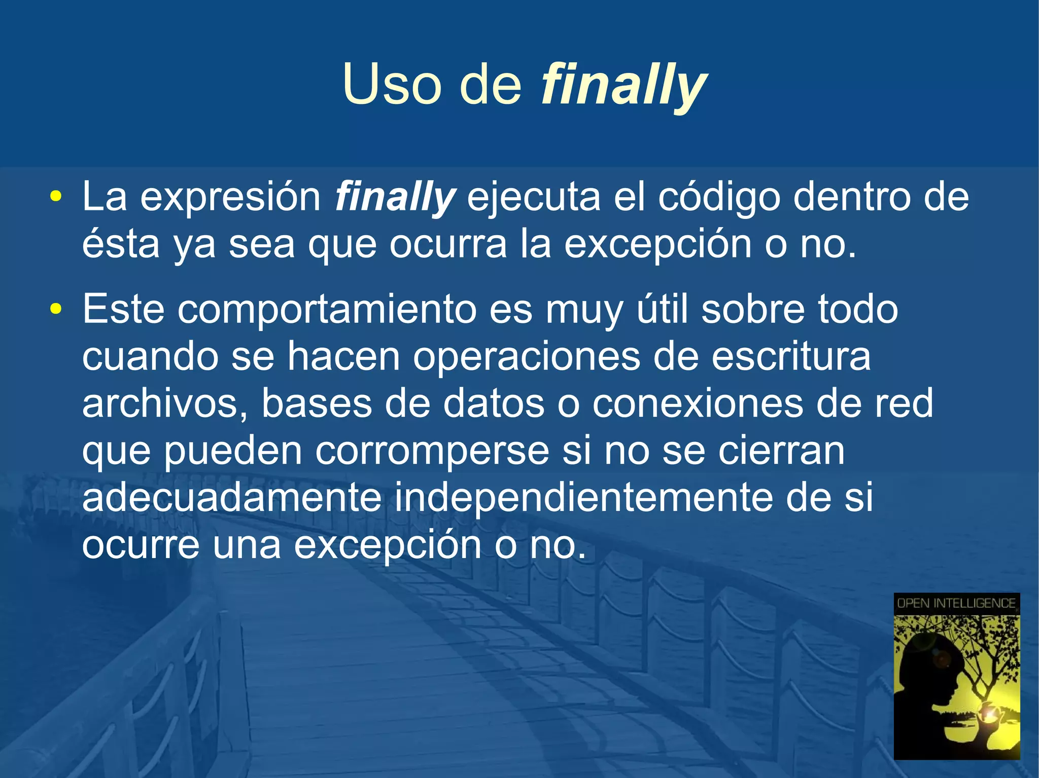 Uso de finally
●

●

La expresión finally ejecuta el código dentro de
ésta ya sea que ocurra la excepción o no.
Este comportamiento es muy útil sobre todo
cuando se hacen operaciones de escritura
archivos, bases de datos o conexiones de red
que pueden corromperse si no se cierran
adecuadamente independientemente de si
ocurre una excepción o no.

 