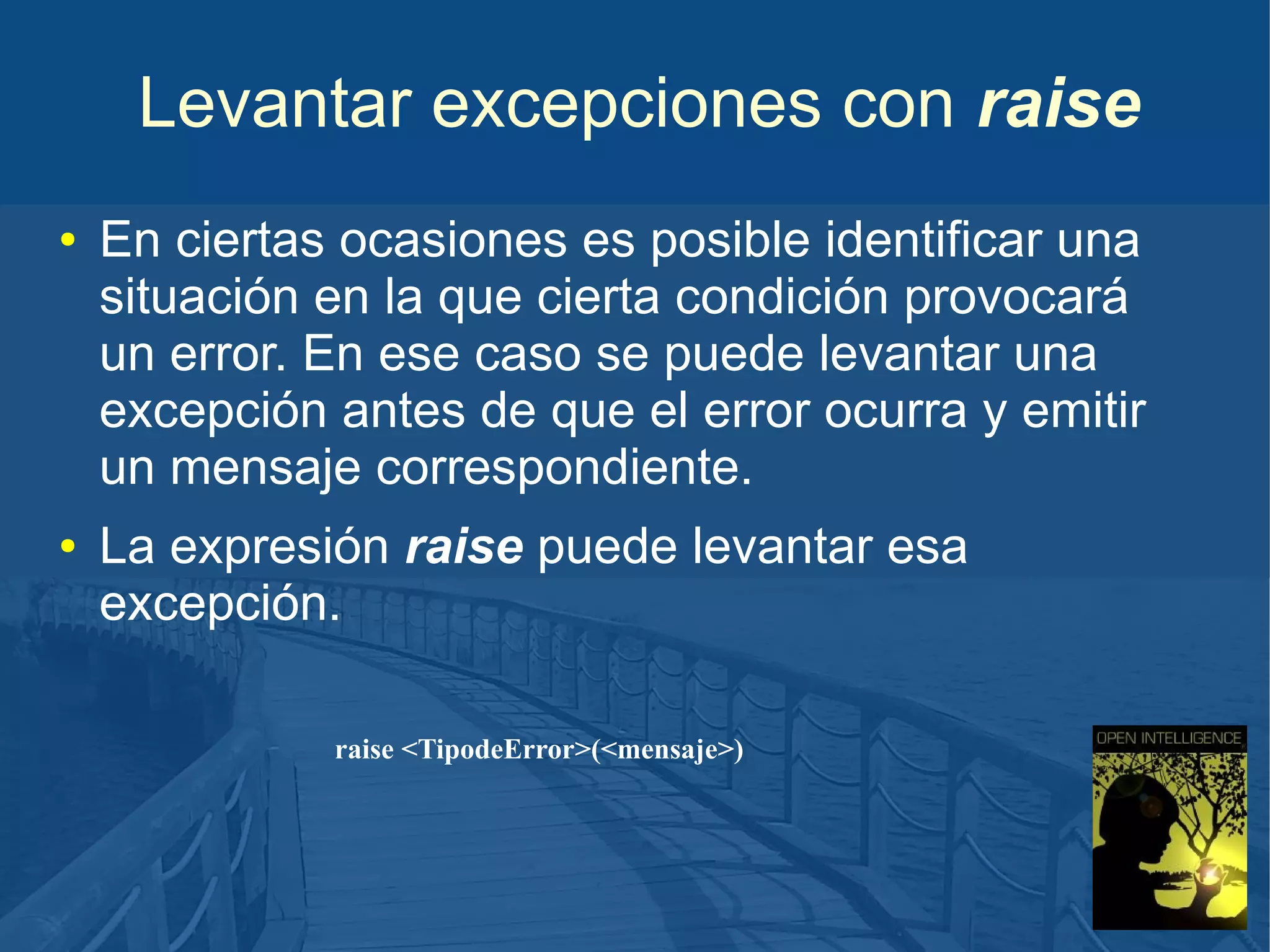 Levantar excepciones con raise
●

●

En ciertas ocasiones es posible identificar una
situación en la que cierta condición provocará
un error. En ese caso se puede levantar una
excepción antes de que el error ocurra y emitir
un mensaje correspondiente.
La expresión raise puede levantar esa
excepción.
raise <TipodeError>(<mensaje>)

 