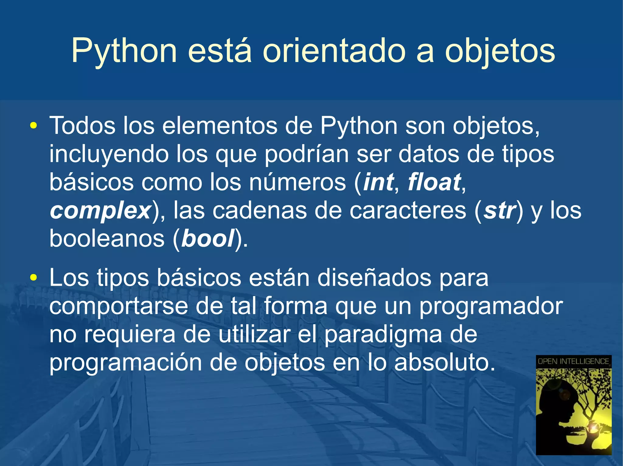 Python está orientado a objetos
●

●

Todos los elementos de Python son objetos,
incluyendo los que podrían ser datos de tipos
básicos como los números (int, float,
complex), las cadenas de caracteres (str) y los
booleanos (bool).
Los tipos básicos están diseñados para
comportarse de tal forma que un programador
no requiera de utilizar el paradigma de
programación de objetos en lo absoluto.

 