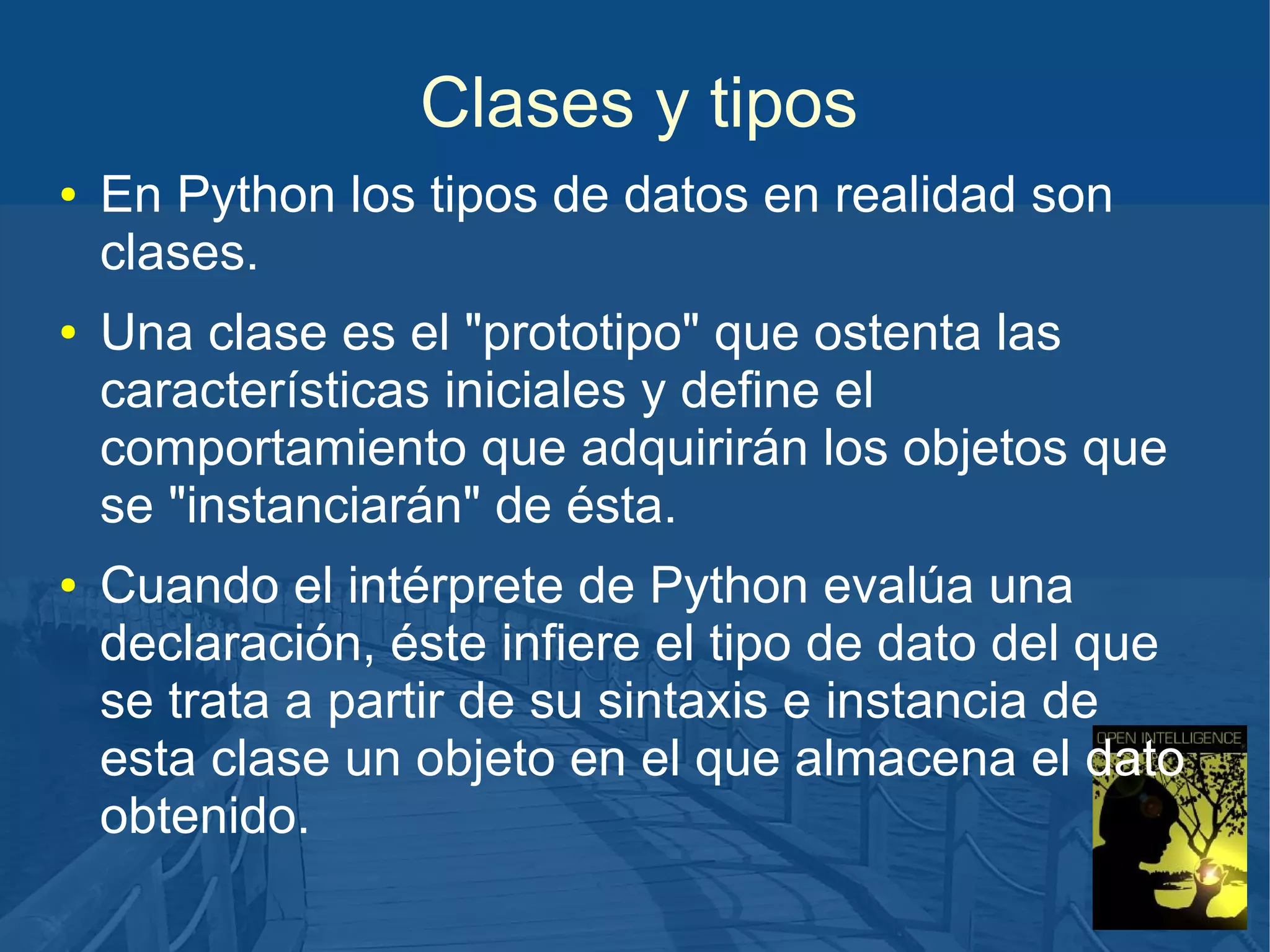 Clases y tipos
●

●

●

En Python los tipos de datos en realidad son
clases.
Una clase es el "prototipo" que ostenta las
características iniciales y define el
comportamiento que adquirirán los objetos que
se "instanciarán" de ésta.
Cuando el intérprete de Python evalúa una
declaración, éste infiere el tipo de dato del que
se trata a partir de su sintaxis e instancia de
esta clase un objeto en el que almacena el dato
obtenido.

 