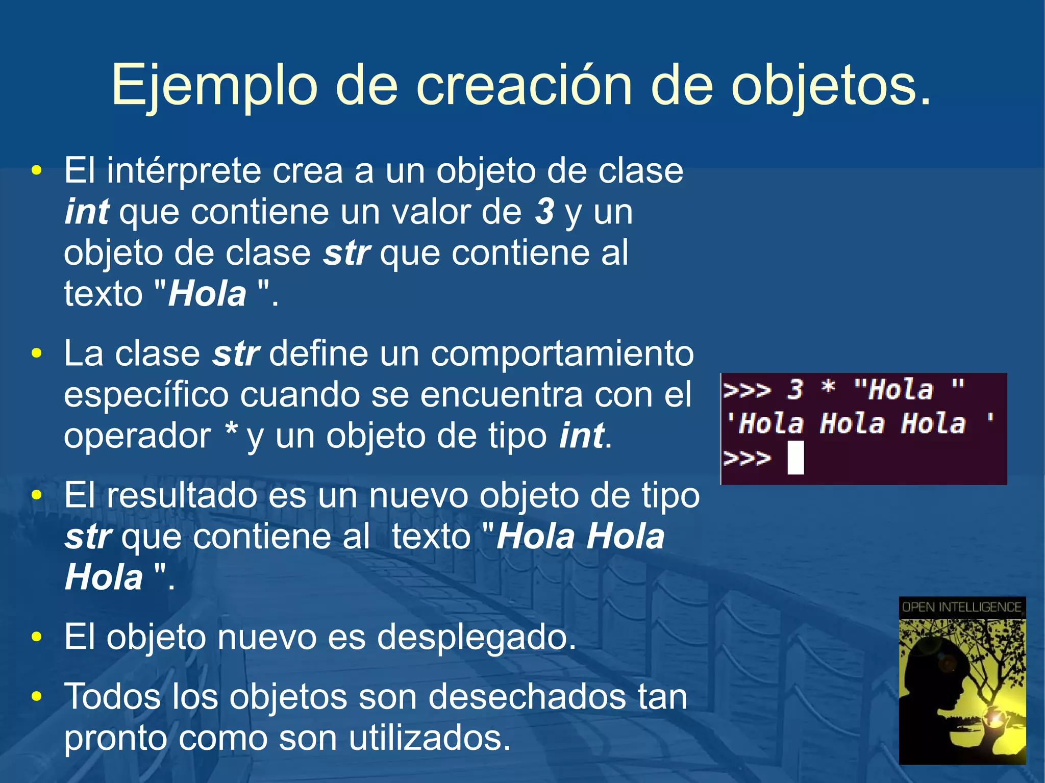 Ejemplo de creación de objetos.
●

●

●

●

●

El intérprete crea a un objeto de clase
int que contiene un valor de 3 y un
objeto de clase str que contiene al
texto "Hola ".
La clase str define un comportamiento
específico cuando se encuentra con el
operador * y un objeto de tipo int.
El resultado es un nuevo objeto de tipo
str que contiene al texto "Hola Hola
Hola ".
El objeto nuevo es desplegado.
Todos los objetos son desechados tan
pronto como son utilizados.

 