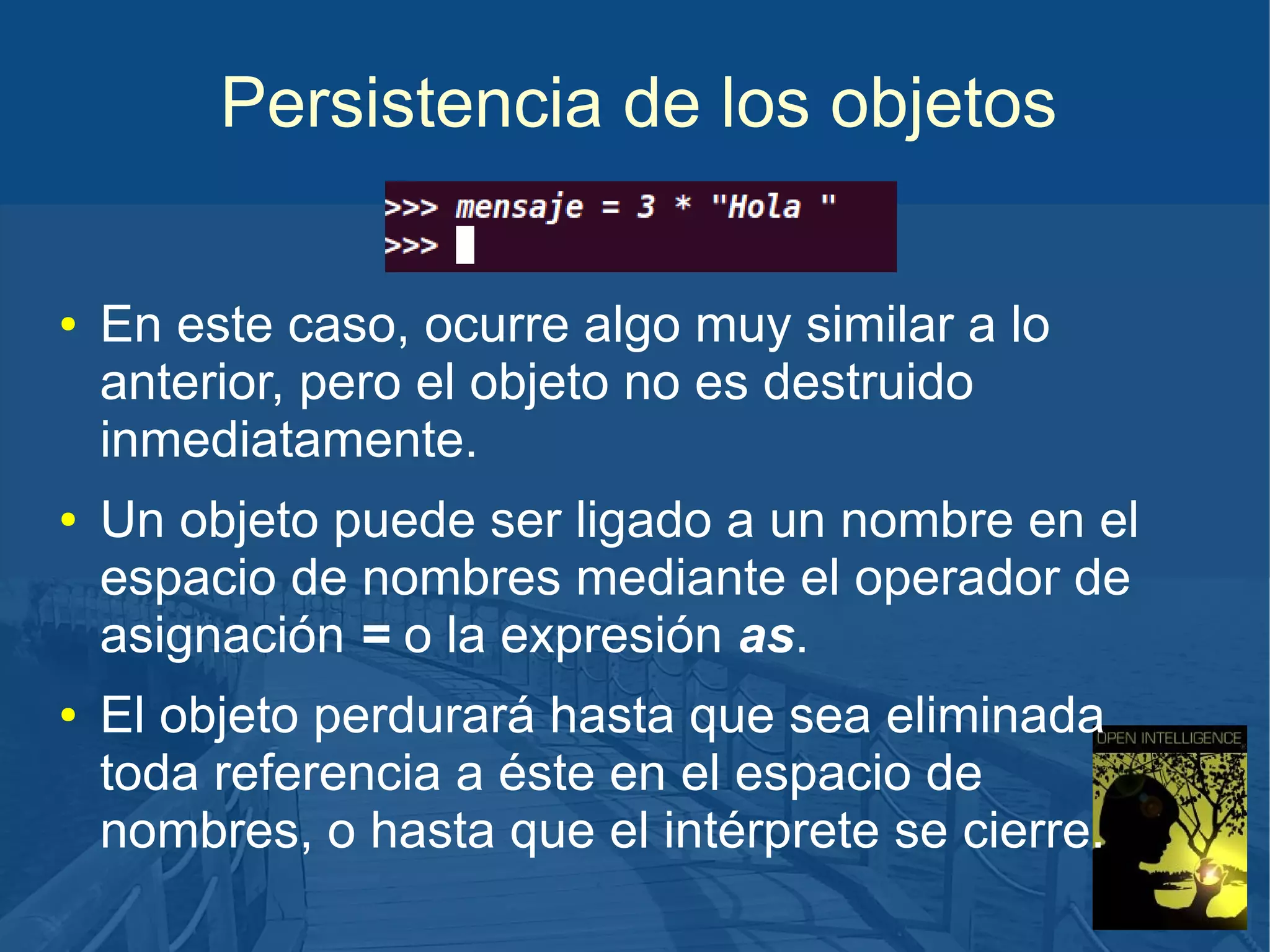Persistencia de los objetos
●

●

●

En este caso, ocurre algo muy similar a lo
anterior, pero el objeto no es destruido
inmediatamente.
Un objeto puede ser ligado a un nombre en el
espacio de nombres mediante el operador de
asignación = o la expresión as.
El objeto perdurará hasta que sea eliminada
toda referencia a éste en el espacio de
nombres, o hasta que el intérprete se cierre.

 