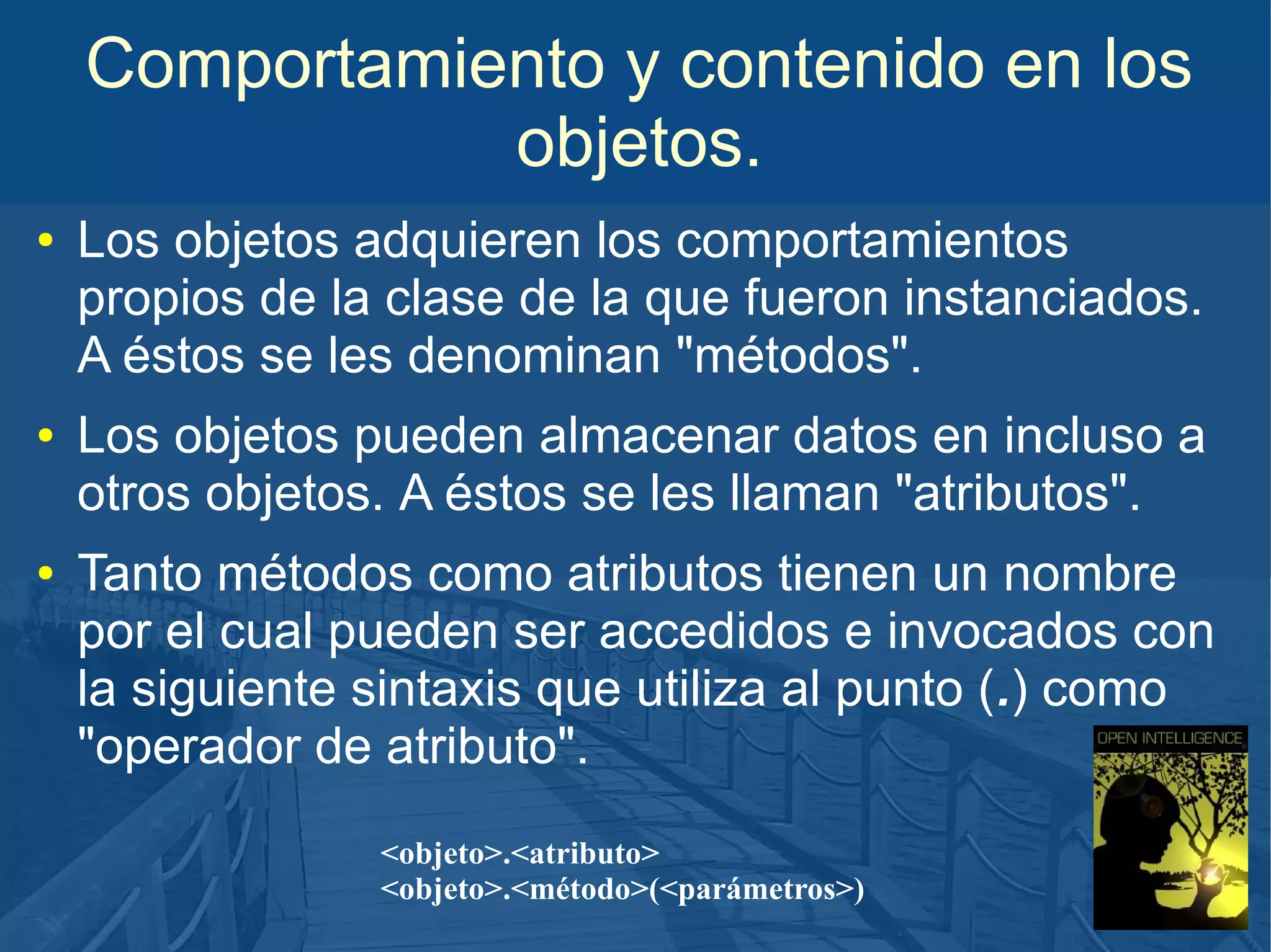 Comportamiento y contenido en los
objetos.
●

●

●

Los objetos adquieren los comportamientos
propios de la clase de la que fueron instanciados.
A éstos se les denominan "métodos".
Los objetos pueden almacenar datos en incluso a
otros objetos. A éstos se les llaman "atributos".
Tanto métodos como atributos tienen un nombre
por el cual pueden ser accedidos e invocados con
la siguiente sintaxis que utiliza al punto (.) como
"operador de atributo".
<objeto>.<atributo>
<objeto>.<método>(<parámetros>)

 