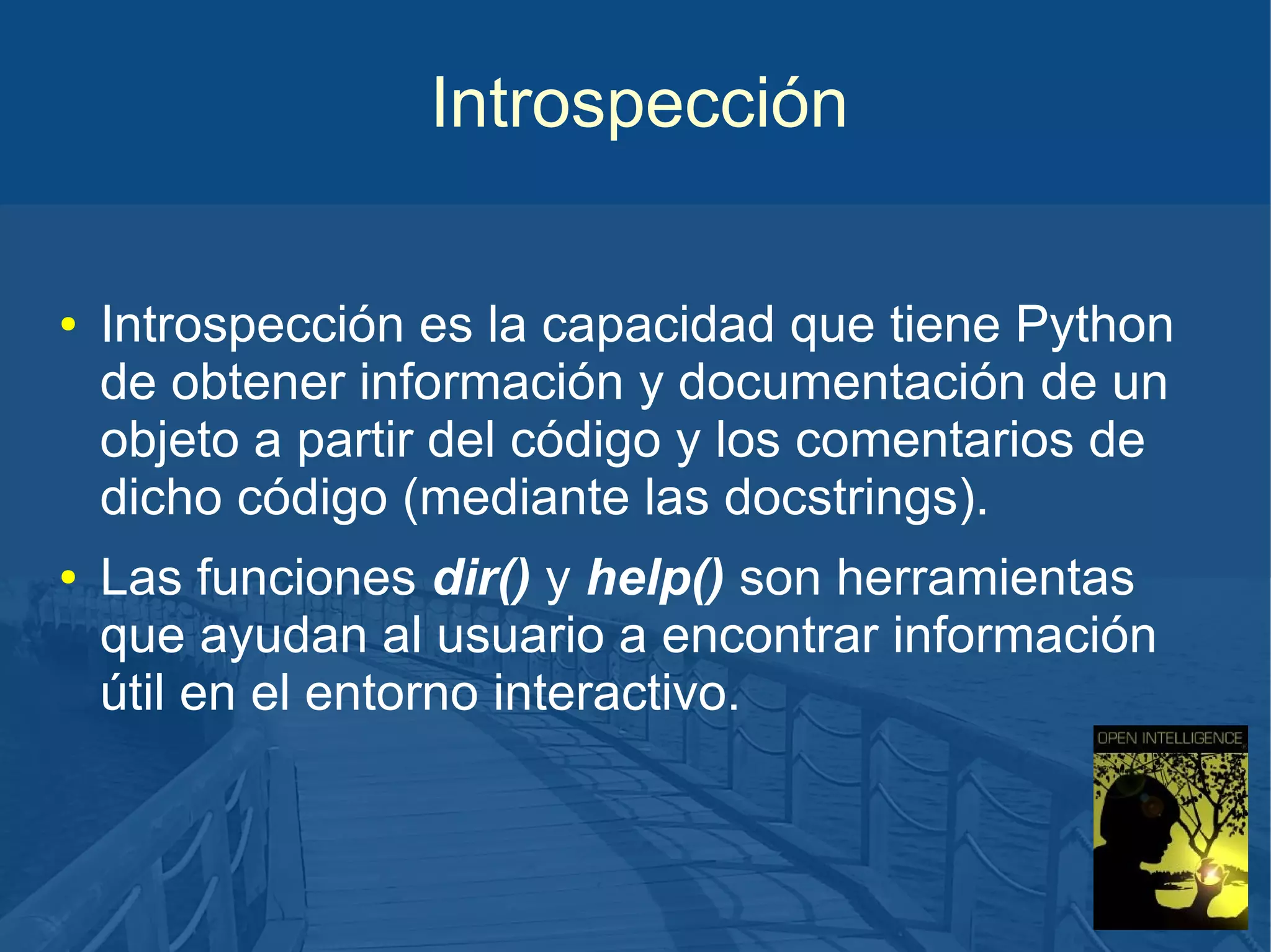 Introspección
●

●

Introspección es la capacidad que tiene Python
de obtener información y documentación de un
objeto a partir del código y los comentarios de
dicho código (mediante las docstrings).
Las funciones dir() y help() son herramientas
que ayudan al usuario a encontrar información
útil en el entorno interactivo.

 
