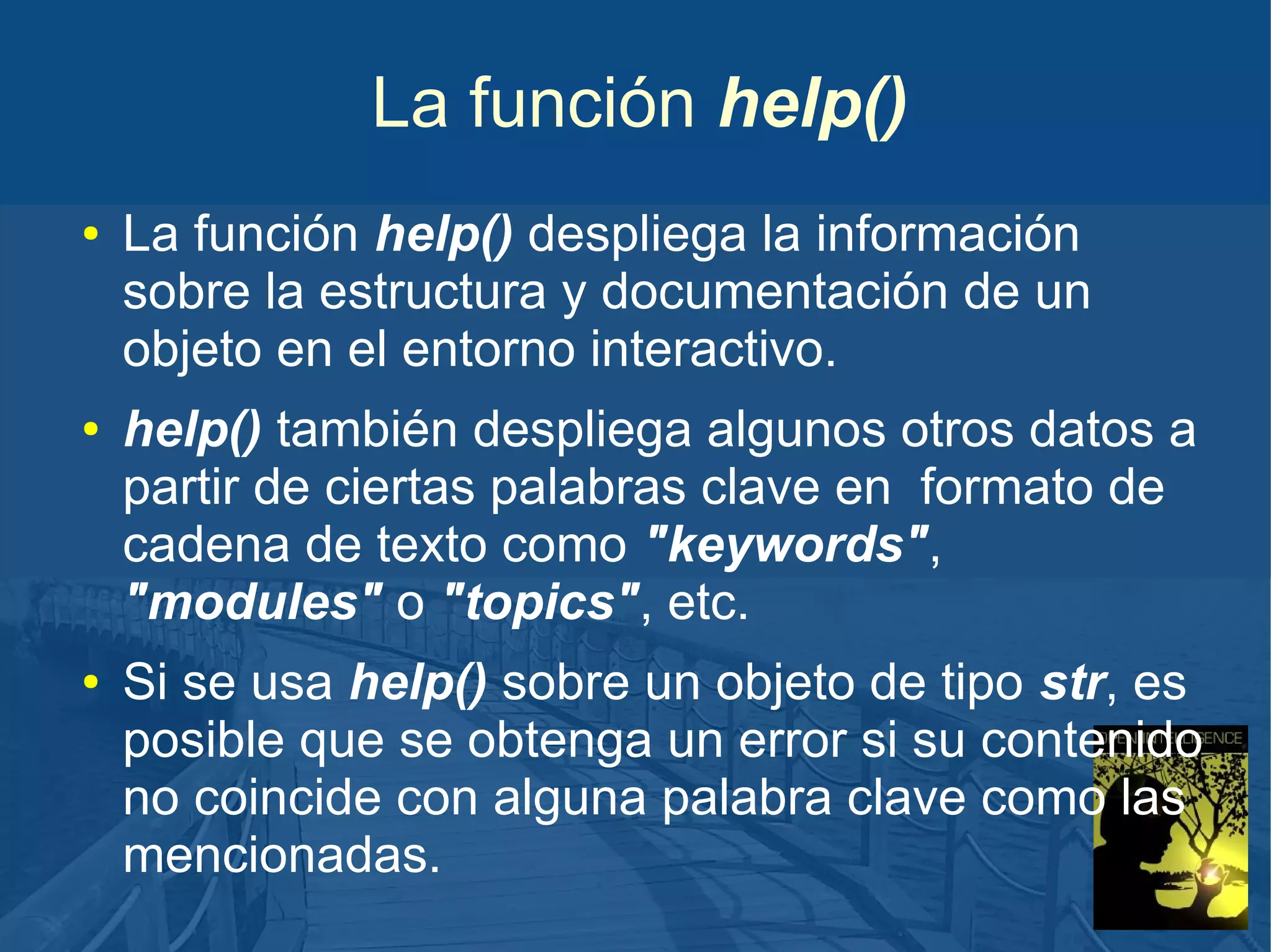 La función help()
●

●

●

La función help() despliega la información
sobre la estructura y documentación de un
objeto en el entorno interactivo.
help() también despliega algunos otros datos a
partir de ciertas palabras clave en formato de
cadena de texto como "keywords",
"modules" o "topics", etc.
Si se usa help() sobre un objeto de tipo str, es
posible que se obtenga un error si su contenido
no coincide con alguna palabra clave como las
mencionadas.

 