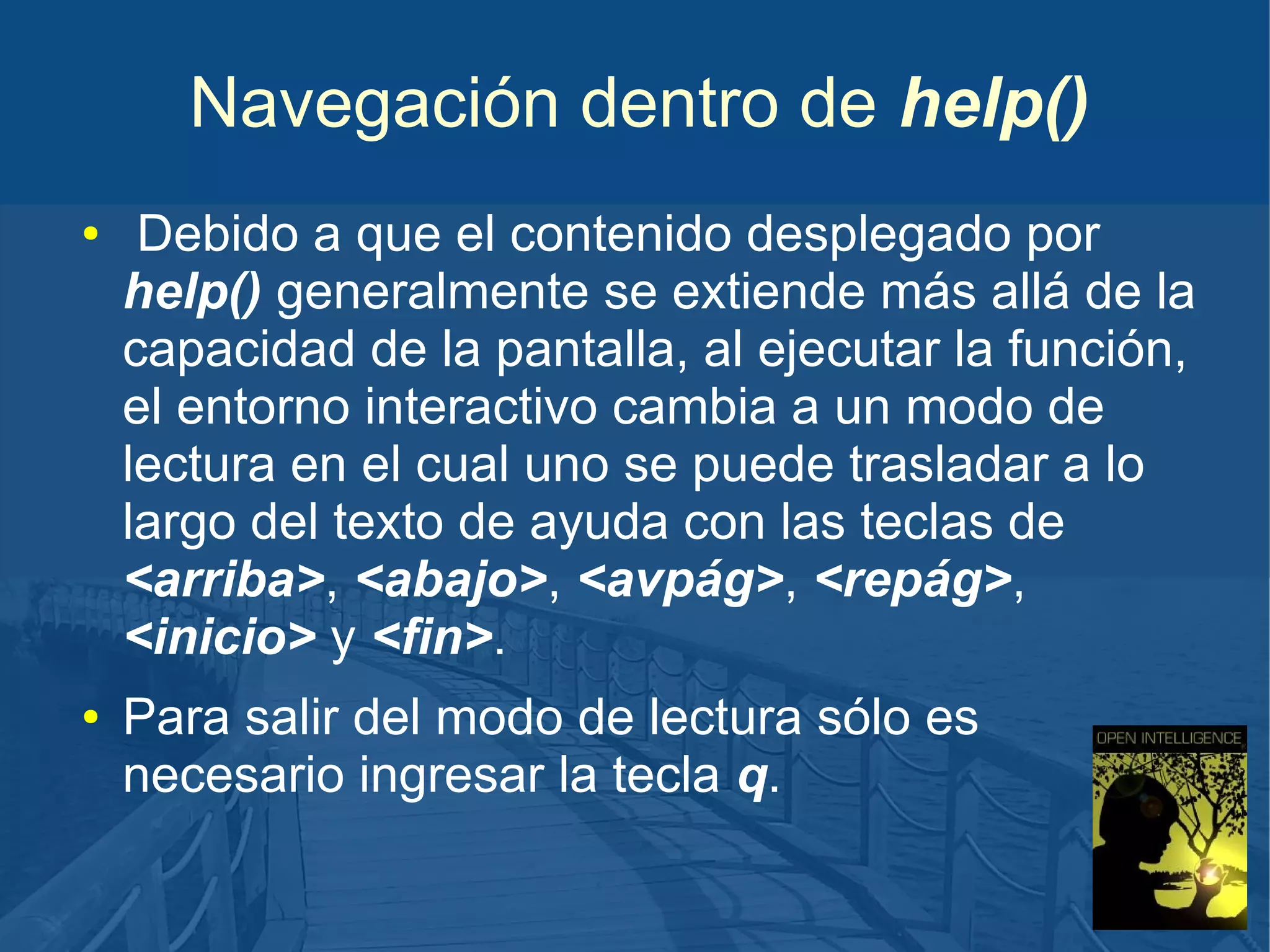Navegación dentro de help()
●

●

Debido a que el contenido desplegado por
help() generalmente se extiende más allá de la
capacidad de la pantalla, al ejecutar la función,
el entorno interactivo cambia a un modo de
lectura en el cual uno se puede trasladar a lo
largo del texto de ayuda con las teclas de
<arriba>, <abajo>, <avpág>, <repág>,
<inicio> y <fin>.
Para salir del modo de lectura sólo es
necesario ingresar la tecla q.

 