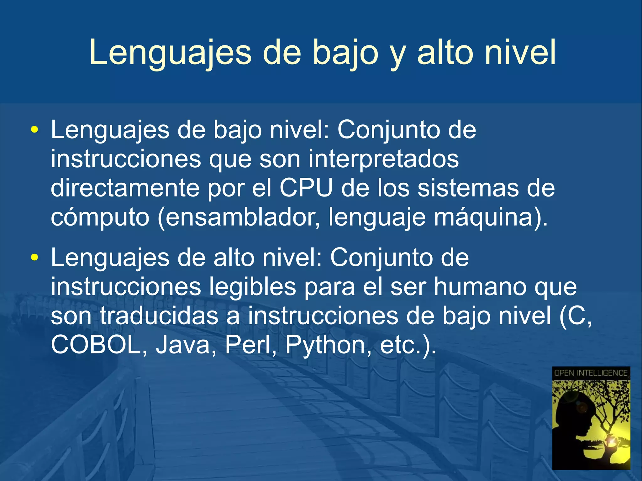 Lenguajes de bajo y alto nivel
●

●

Lenguajes de bajo nivel: Conjunto de
instrucciones que son interpretados
directamente por el CPU de los sistemas de
cómputo (ensamblador, lenguaje máquina).
Lenguajes de alto nivel: Conjunto de
instrucciones legibles para el ser humano que
son traducidas a instrucciones de bajo nivel (C,
COBOL, Java, Perl, Python, etc.).

 