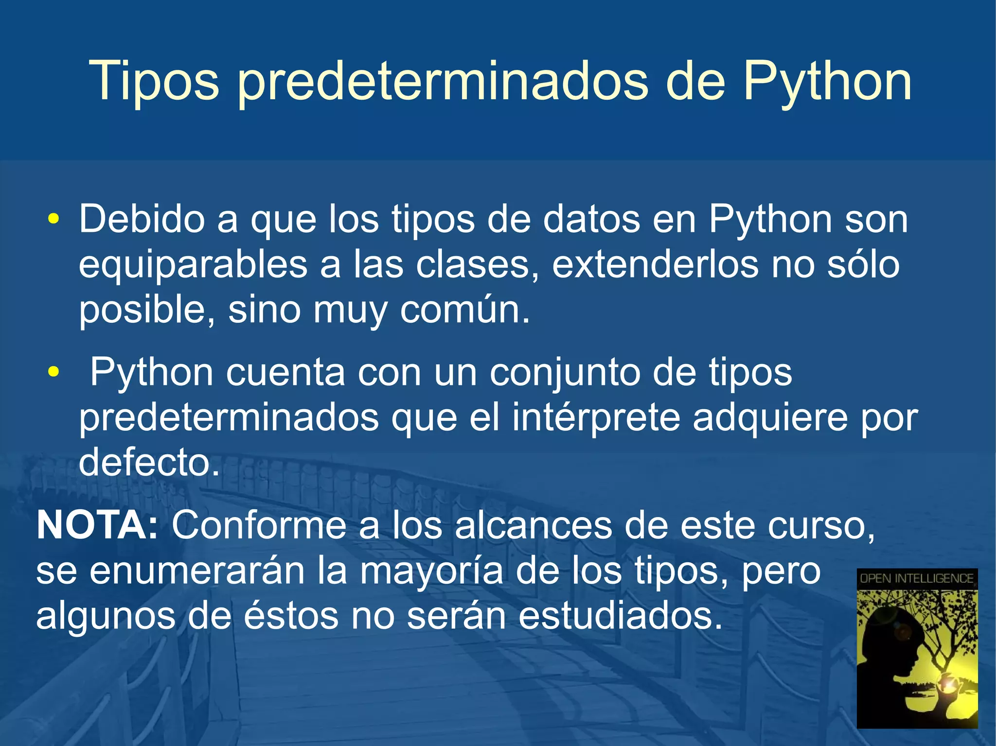Tipos predeterminados de Python
●

●

Debido a que los tipos de datos en Python son
equiparables a las clases, extenderlos no sólo
posible, sino muy común.
Python cuenta con un conjunto de tipos
predeterminados que el intérprete adquiere por
defecto.

NOTA: Conforme a los alcances de este curso,
se enumerarán la mayoría de los tipos, pero
algunos de éstos no serán estudiados.

 