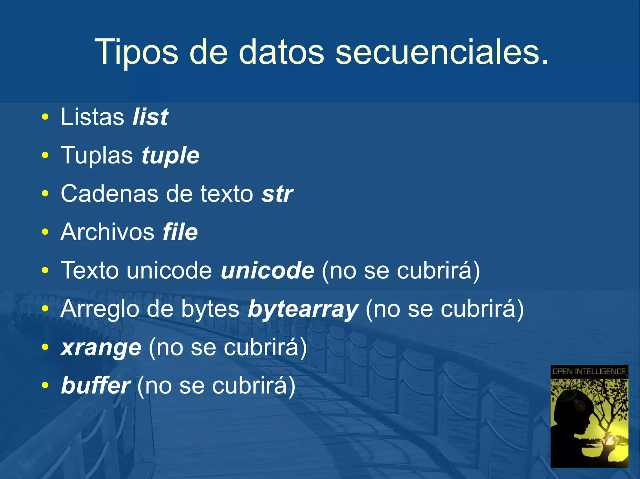 Tipos de datos secuenciales.
●

Listas list

●

Tuplas tuple

●

Cadenas de texto str

●

Archivos file

●

Texto unicode unicode (no se cubrirá)

●

Arreglo de bytes bytearray (no se cubrirá)

●

xrange (no se cubrirá)

●

buffer (no se cubrirá)

 