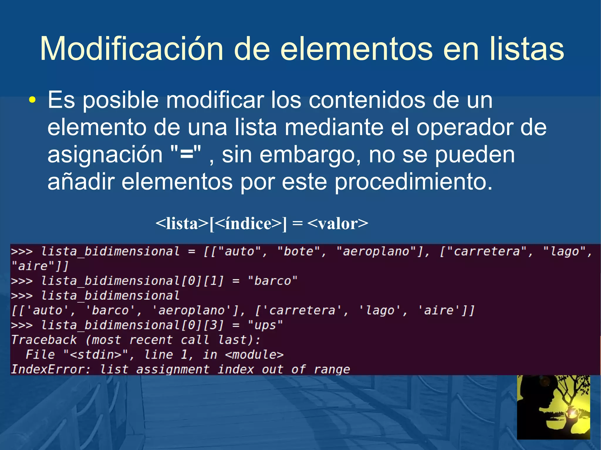 Modificación de elementos en listas
●

Es posible modificar los contenidos de un
elemento de una lista mediante el operador de
asignación "=" , sin embargo, no se pueden
añadir elementos por este procedimiento.
<lista>[<índice>] = <valor>

 