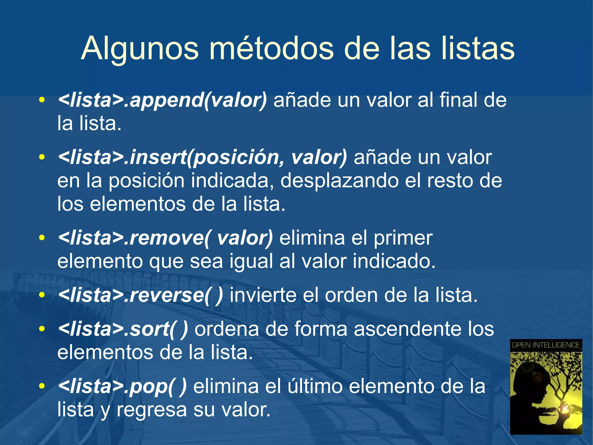 Algunos métodos de las listas
●

●

●

●

●

●

<lista>.append(valor) añade un valor al final de
la lista.
<lista>.insert(posición, valor) añade un valor
en la posición indicada, desplazando el resto de
los elementos de la lista.
<lista>.remove( valor) elimina el primer
elemento que sea igual al valor indicado.
<lista>.reverse( ) invierte el orden de la lista.
<lista>.sort( ) ordena de forma ascendente los
elementos de la lista.
<lista>.pop( ) elimina el último elemento de la
lista y regresa su valor.

 