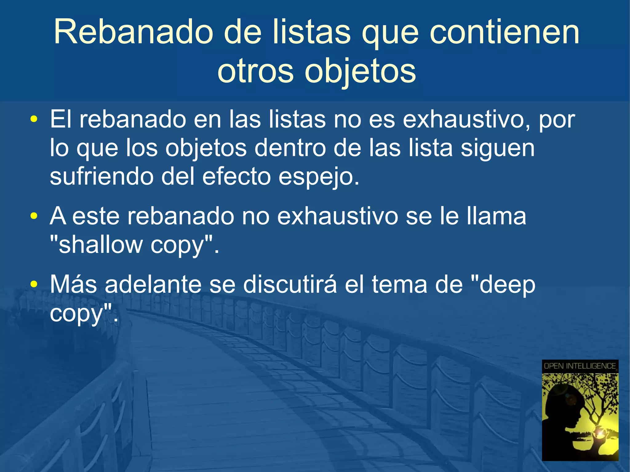 Rebanado de listas que contienen
otros objetos
●

●

●

El rebanado en las listas no es exhaustivo, por
lo que los objetos dentro de las lista siguen
sufriendo del efecto espejo.
A este rebanado no exhaustivo se le llama
"shallow copy".
Más adelante se discutirá el tema de "deep
copy".

 