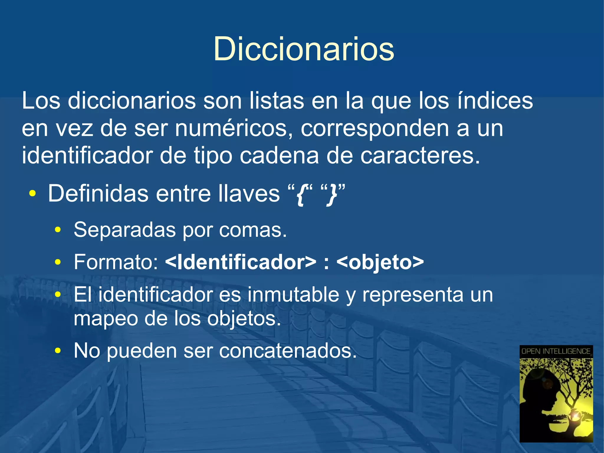 Diccionarios
Los diccionarios son listas en la que los índices
en vez de ser numéricos, corresponden a un
identificador de tipo cadena de caracteres.
●

Definidas entre llaves “{“ “}”
●

Separadas por comas.

●

Formato: <Identificador> : <objeto>

●

●

El identificador es inmutable y representa un
mapeo de los objetos.
No pueden ser concatenados.

 