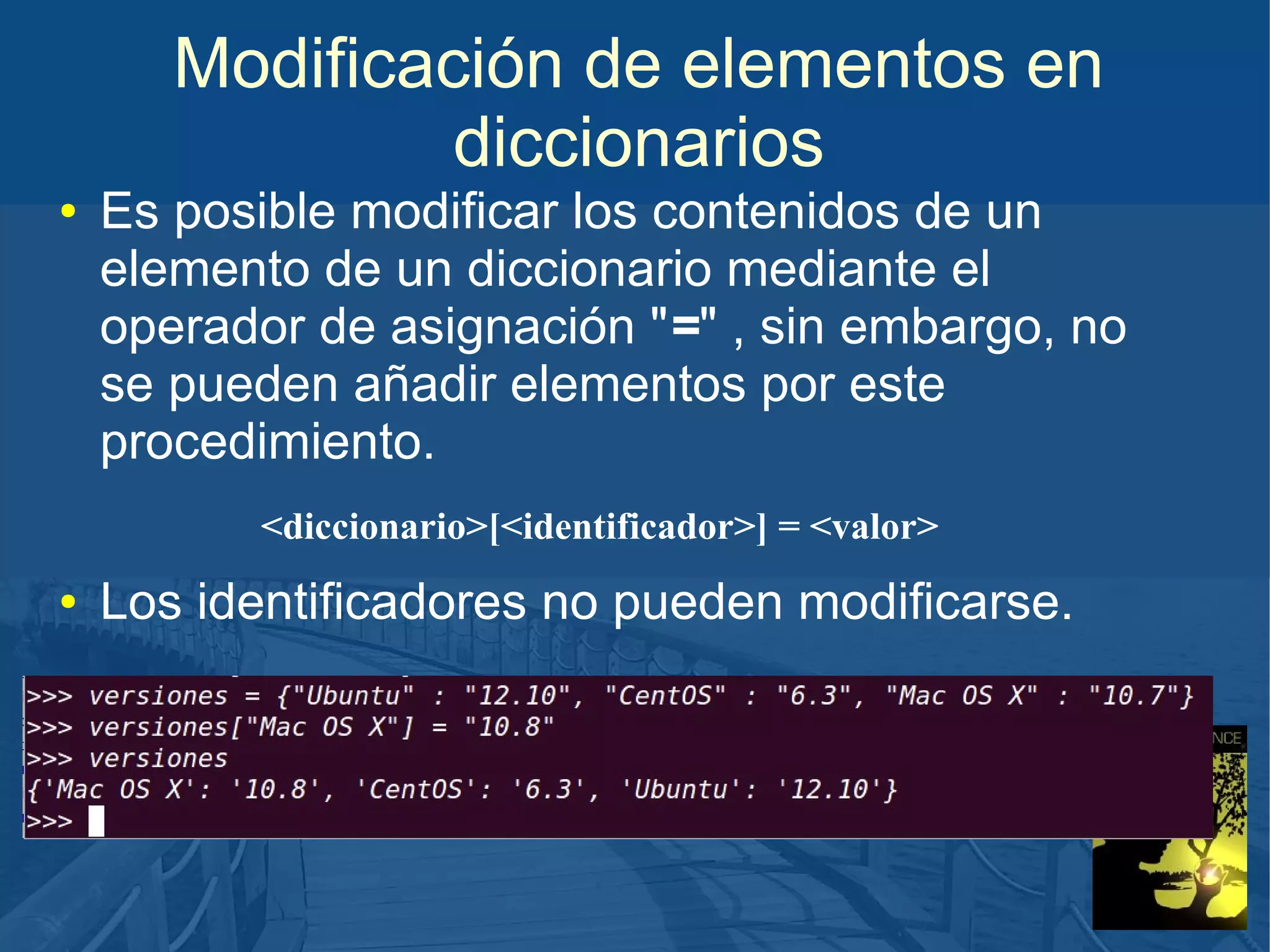 Modificación de elementos en
diccionarios
●

Es posible modificar los contenidos de un
elemento de un diccionario mediante el
operador de asignación "=" , sin embargo, no
se pueden añadir elementos por este
procedimiento.
<diccionario>[<identificador>] = <valor>

●

Los identificadores no pueden modificarse.

 
