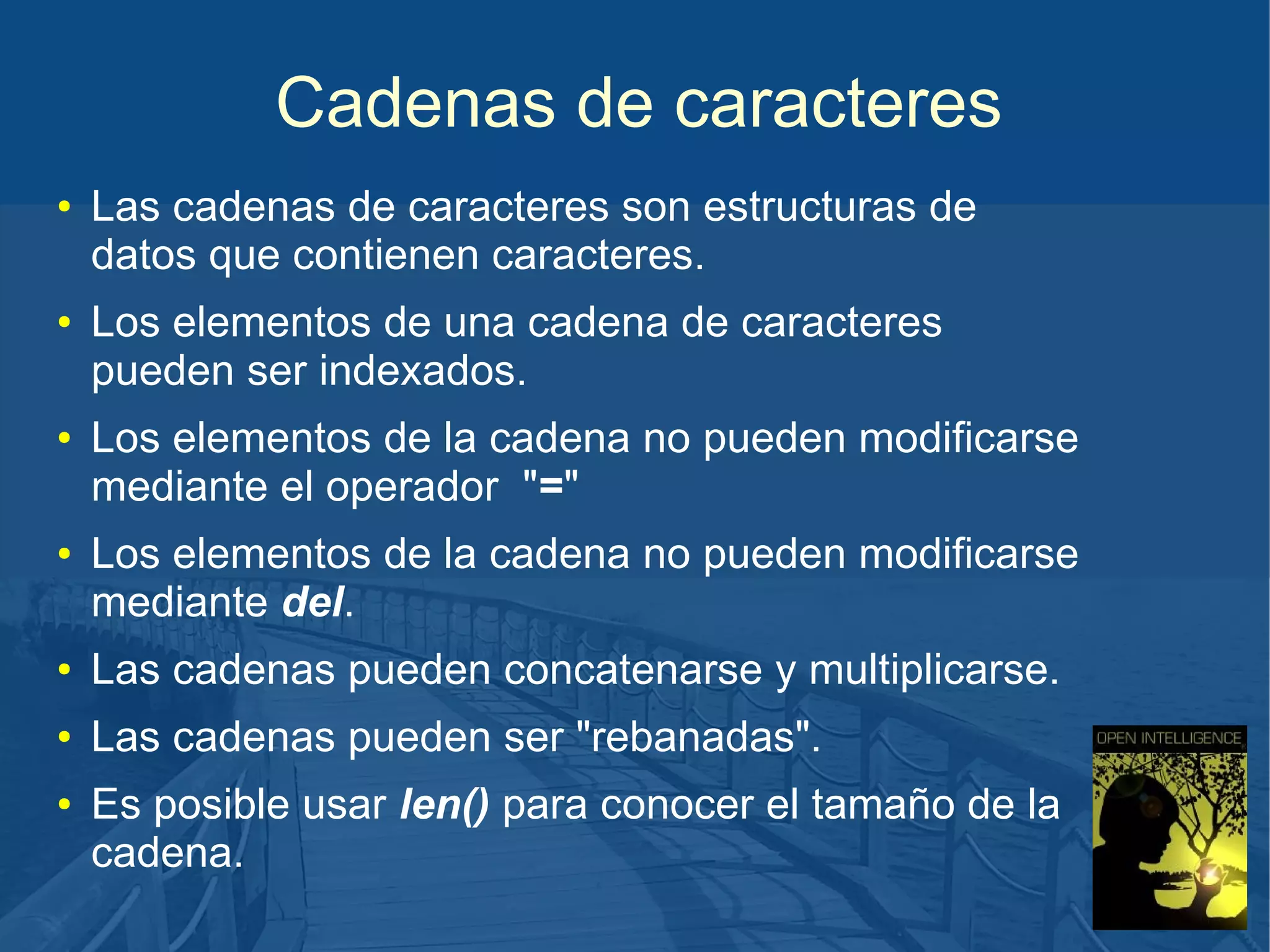 Cadenas de caracteres
●

●

●

●

Las cadenas de caracteres son estructuras de
datos que contienen caracteres.
Los elementos de una cadena de caracteres
pueden ser indexados.
Los elementos de la cadena no pueden modificarse
mediante el operador "="
Los elementos de la cadena no pueden modificarse
mediante del.

●

Las cadenas pueden concatenarse y multiplicarse.

●

Las cadenas pueden ser "rebanadas".

●

Es posible usar len() para conocer el tamaño de la
cadena.

 