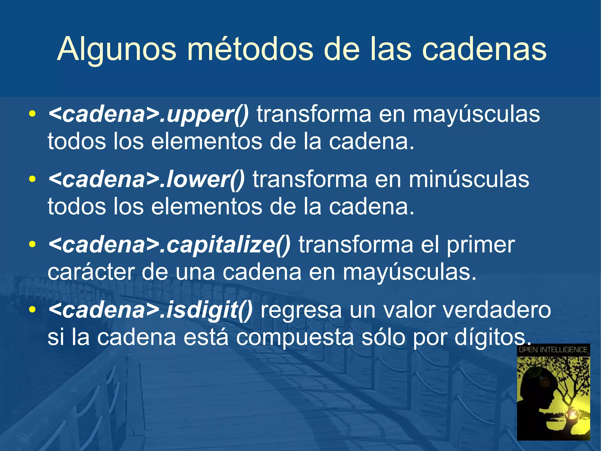 Algunos métodos de las cadenas
●

●

●

●

<cadena>.upper() transforma en mayúsculas
todos los elementos de la cadena.
<cadena>.lower() transforma en minúsculas
todos los elementos de la cadena.
<cadena>.capitalize() transforma el primer
carácter de una cadena en mayúsculas.
<cadena>.isdigit() regresa un valor verdadero
si la cadena está compuesta sólo por dígitos.

 