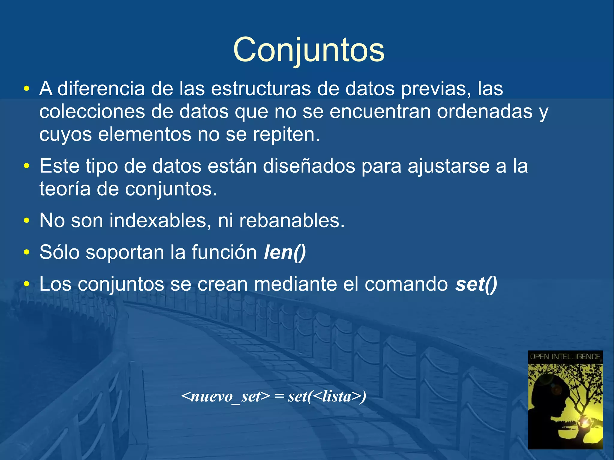 Conjuntos
●

●

A diferencia de las estructuras de datos previas, las
colecciones de datos que no se encuentran ordenadas y
cuyos elementos no se repiten.
Este tipo de datos están diseñados para ajustarse a la
teoría de conjuntos.

●

No son indexables, ni rebanables.

●

Sólo soportan la función len()

●

Los conjuntos se crean mediante el comando set()

<nuevo_set> = set(<lista>)

 