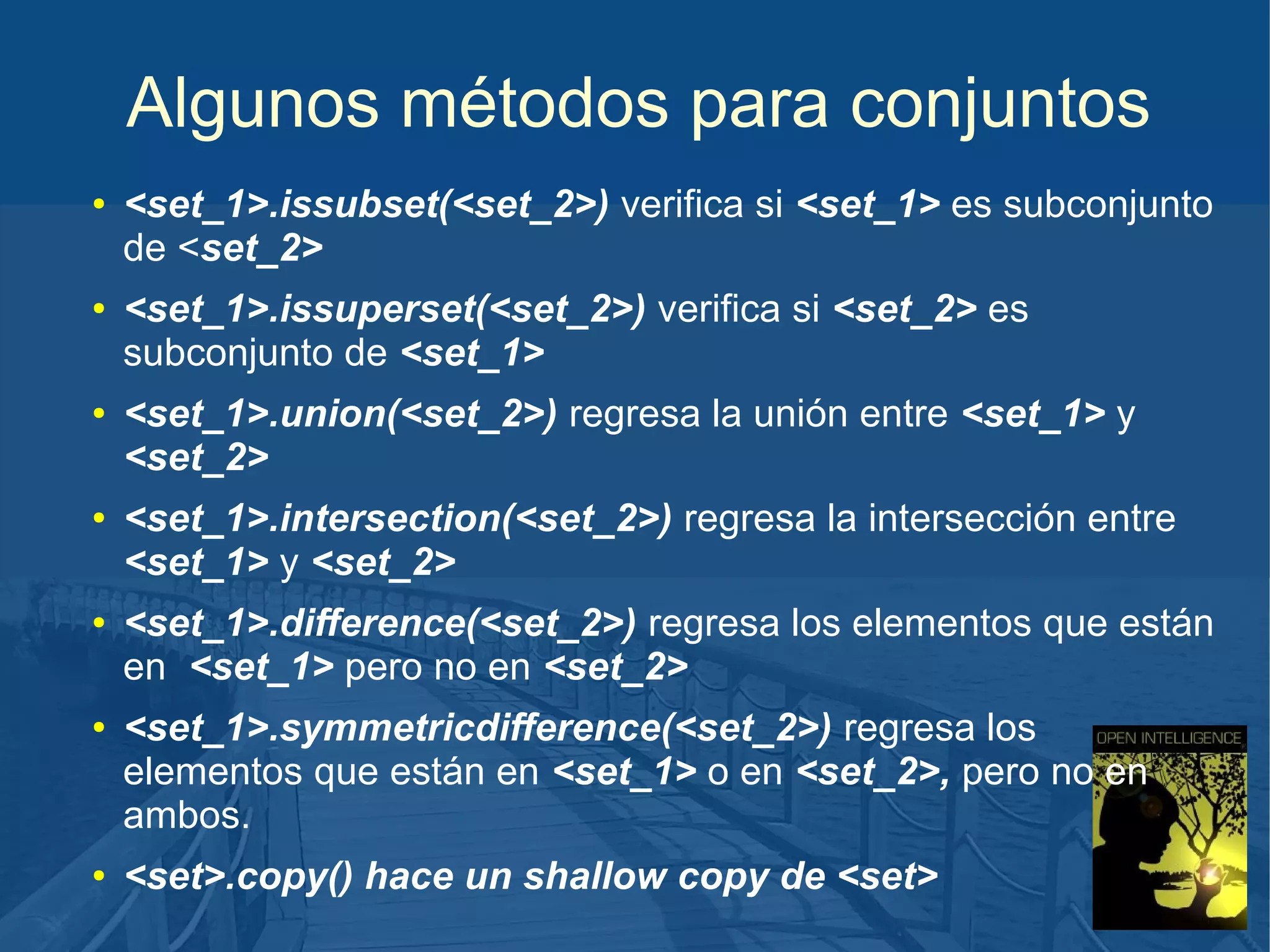 Algunos métodos para conjuntos
●

●

●

●

●

●

●

<set_1>.issubset(<set_2>) verifica si <set_1> es subconjunto
de <set_2>
<set_1>.issuperset(<set_2>) verifica si <set_2> es
subconjunto de <set_1>
<set_1>.union(<set_2>) regresa la unión entre <set_1> y
<set_2>
<set_1>.intersection(<set_2>) regresa la intersección entre
<set_1> y <set_2>
<set_1>.difference(<set_2>) regresa los elementos que están
en <set_1> pero no en <set_2>
<set_1>.symmetricdifference(<set_2>) regresa los
elementos que están en <set_1> o en <set_2>, pero no en
ambos.
<set>.copy() hace un shallow copy de <set>

 