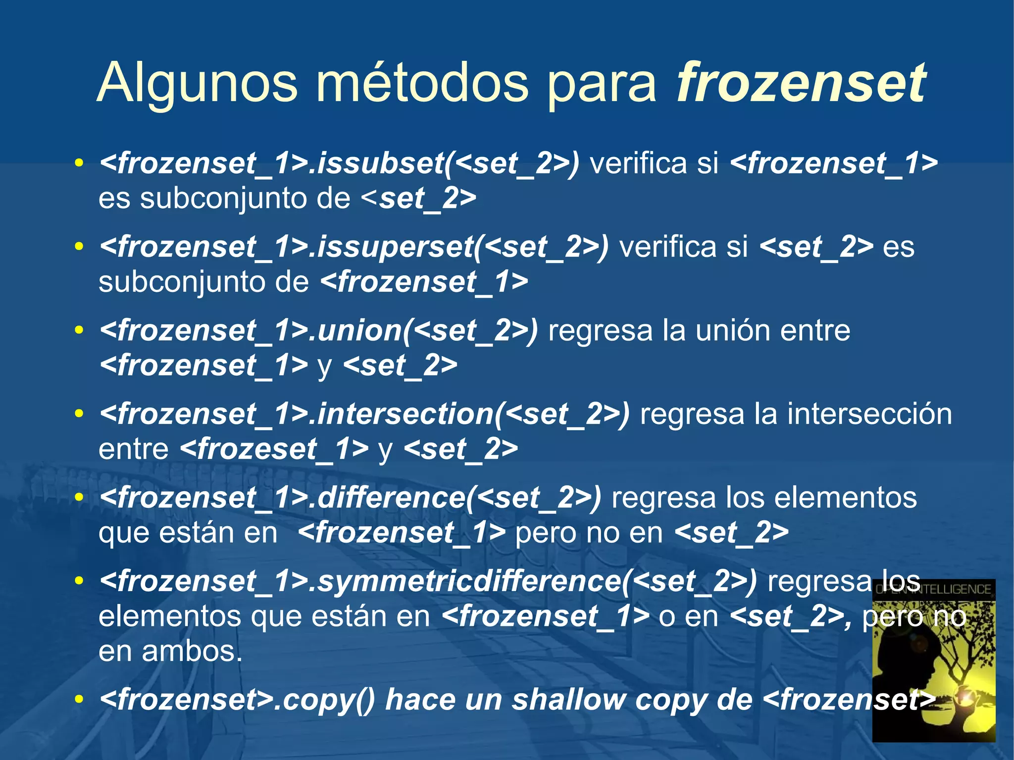 Algunos métodos para frozenset
●

●

●

●

●

●

●

<frozenset_1>.issubset(<set_2>) verifica si <frozenset_1>
es subconjunto de <set_2>
<frozenset_1>.issuperset(<set_2>) verifica si <set_2> es
subconjunto de <frozenset_1>
<frozenset_1>.union(<set_2>) regresa la unión entre
<frozenset_1> y <set_2>
<frozenset_1>.intersection(<set_2>) regresa la intersección
entre <frozeset_1> y <set_2>
<frozenset_1>.difference(<set_2>) regresa los elementos
que están en <frozenset_1> pero no en <set_2>
<frozenset_1>.symmetricdifference(<set_2>) regresa los
elementos que están en <frozenset_1> o en <set_2>, pero no
en ambos.
<frozenset>.copy() hace un shallow copy de <frozenset>

 