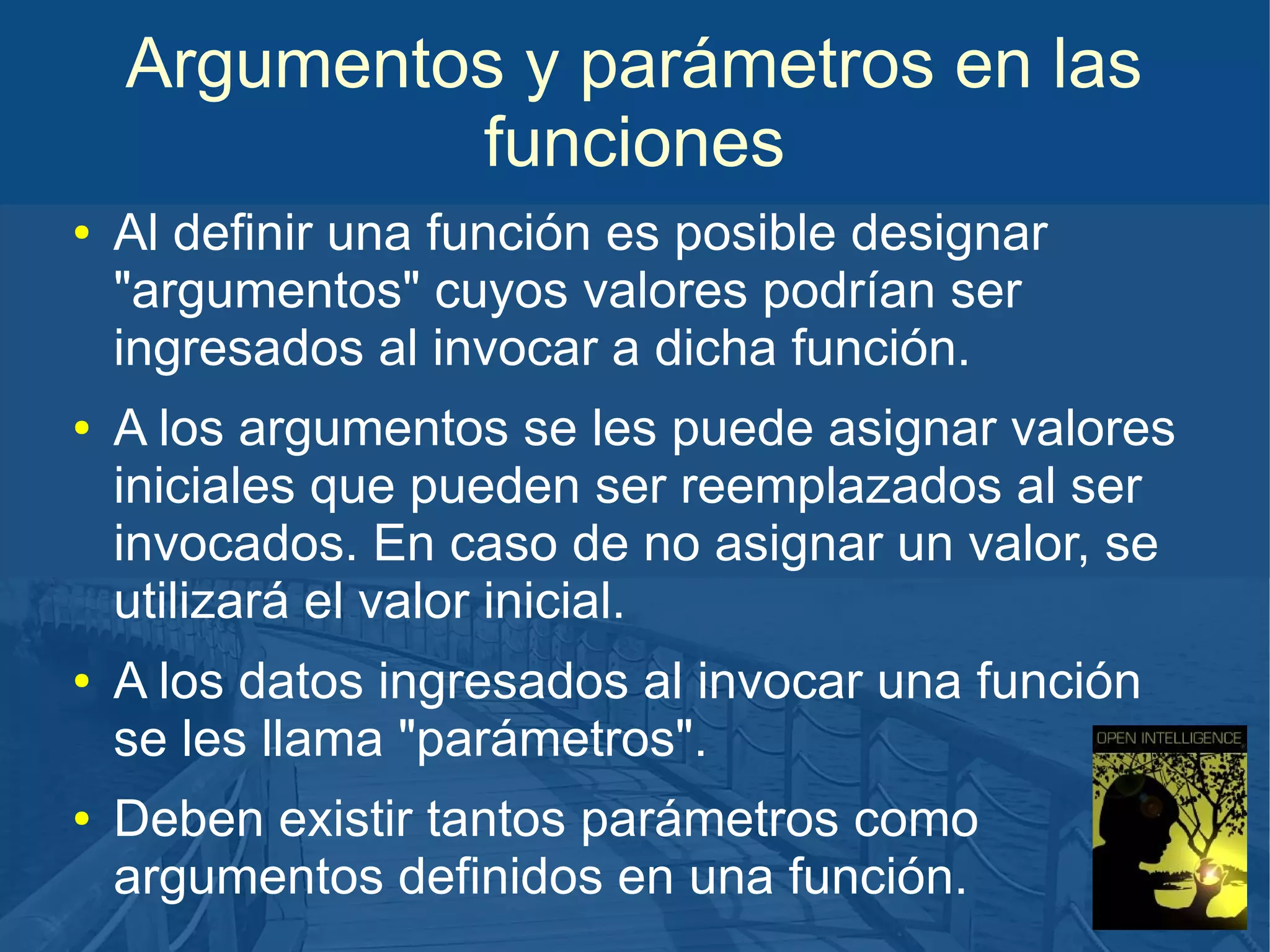 Argumentos y parámetros en las
funciones
●

●

●

●

Al definir una función es posible designar
"argumentos" cuyos valores podrían ser
ingresados al invocar a dicha función.
A los argumentos se les puede asignar valores
iniciales que pueden ser reemplazados al ser
invocados. En caso de no asignar un valor, se
utilizará el valor inicial.
A los datos ingresados al invocar una función
se les llama "parámetros".
Deben existir tantos parámetros como
argumentos definidos en una función.

 