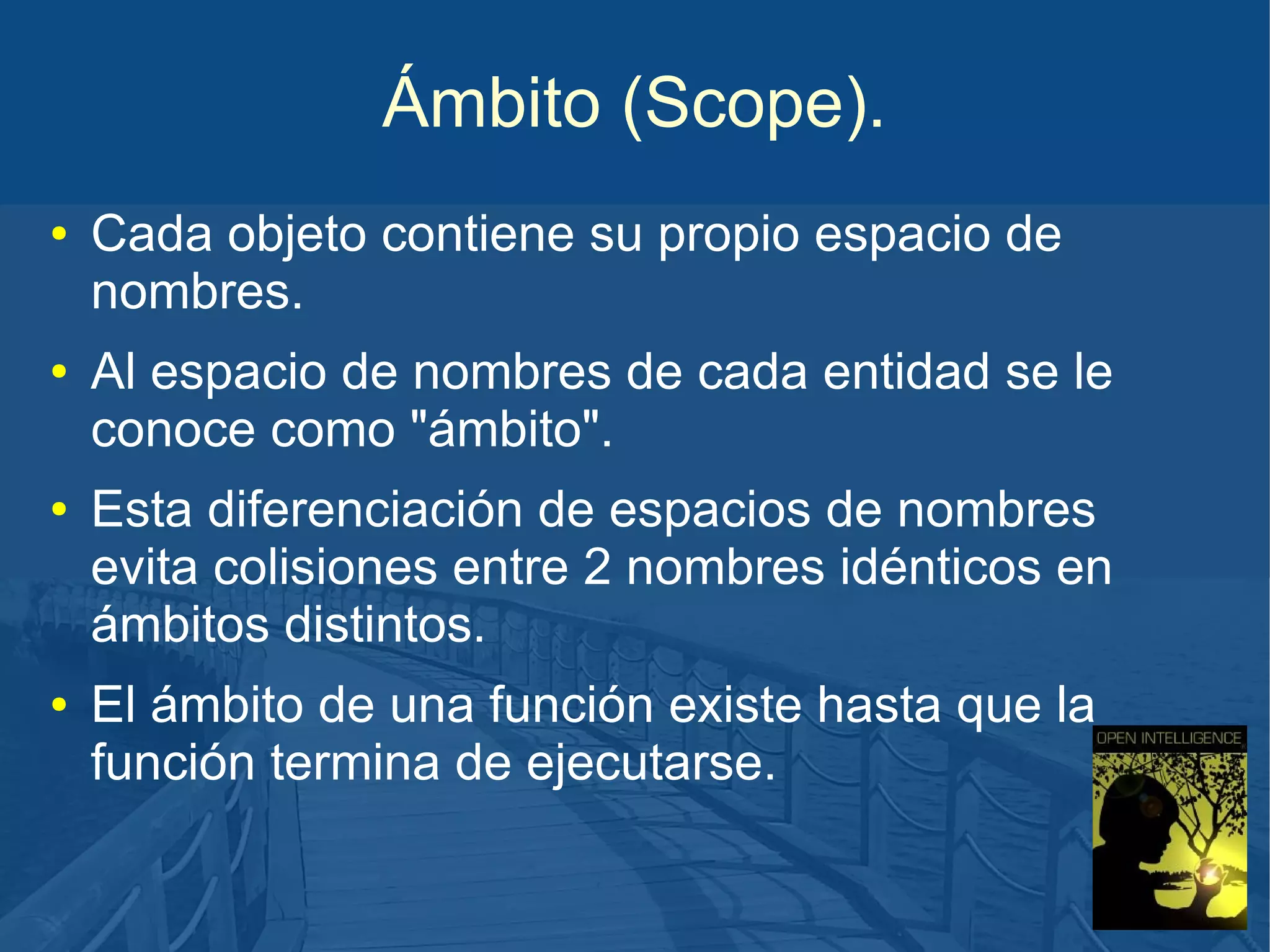 Ámbito (Scope).
●

●

●

●

Cada objeto contiene su propio espacio de
nombres.
Al espacio de nombres de cada entidad se le
conoce como "ámbito".
Esta diferenciación de espacios de nombres
evita colisiones entre 2 nombres idénticos en
ámbitos distintos.
El ámbito de una función existe hasta que la
función termina de ejecutarse.

 