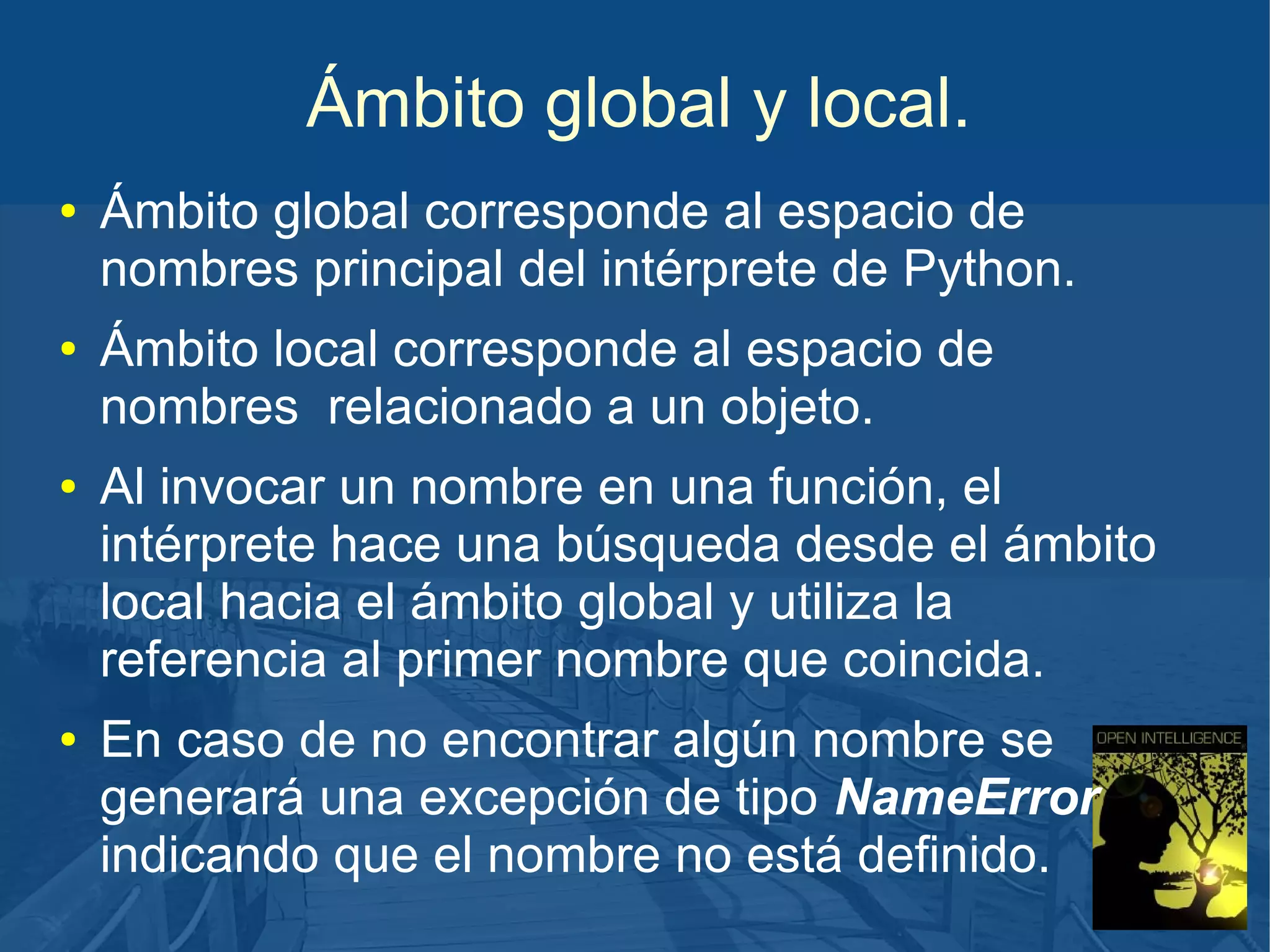 Ámbito global y local.
●

●

●

●

Ámbito global corresponde al espacio de
nombres principal del intérprete de Python.
Ámbito local corresponde al espacio de
nombres relacionado a un objeto.
Al invocar un nombre en una función, el
intérprete hace una búsqueda desde el ámbito
local hacia el ámbito global y utiliza la
referencia al primer nombre que coincida.
En caso de no encontrar algún nombre se
generará una excepción de tipo NameError
indicando que el nombre no está definido.

 