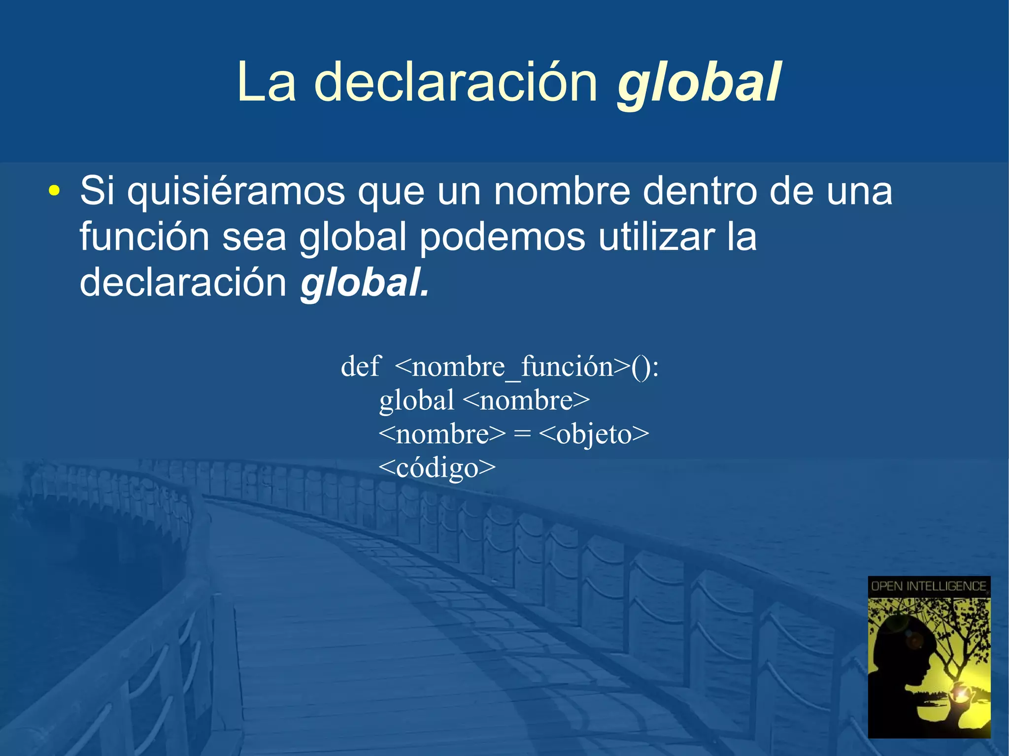 La declaración global
●

Si quisiéramos que un nombre dentro de una
función sea global podemos utilizar la
declaración global.
def <nombre_función>():
global <nombre>
<nombre> = <objeto>
<código>

 