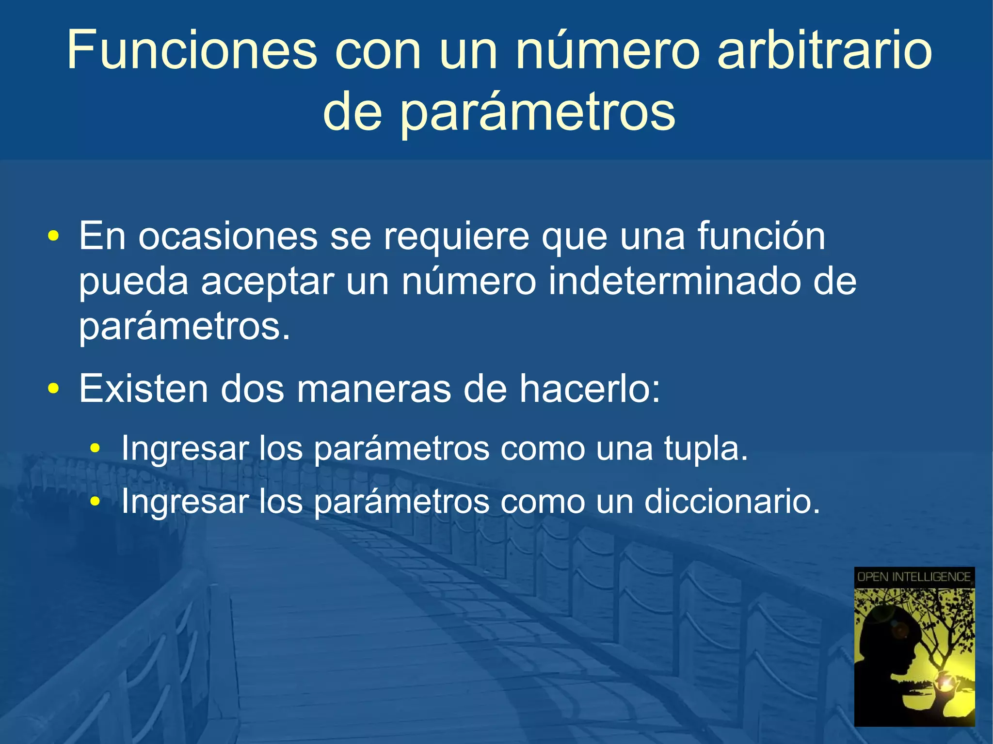 Funciones con un número arbitrario
de parámetros
●

●

En ocasiones se requiere que una función
pueda aceptar un número indeterminado de
parámetros.
Existen dos maneras de hacerlo:
●

Ingresar los parámetros como una tupla.

●

Ingresar los parámetros como un diccionario.

 