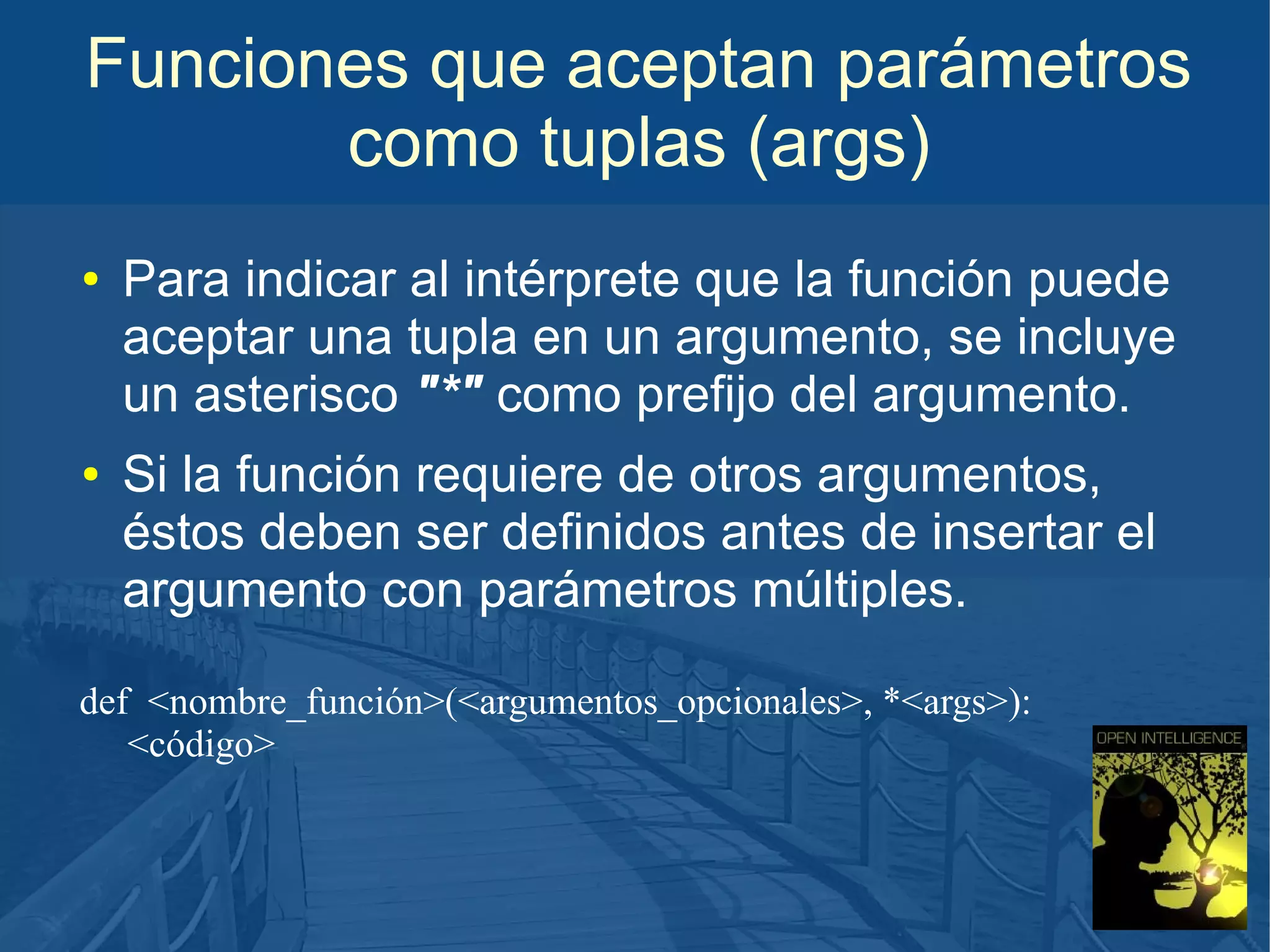 Funciones que aceptan parámetros
como tuplas (args)
●

●

Para indicar al intérprete que la función puede
aceptar una tupla en un argumento, se incluye
un asterisco "*" como prefijo del argumento.
Si la función requiere de otros argumentos,
éstos deben ser definidos antes de insertar el
argumento con parámetros múltiples.

def <nombre_función>(<argumentos_opcionales>, *<args>):
<código>

 