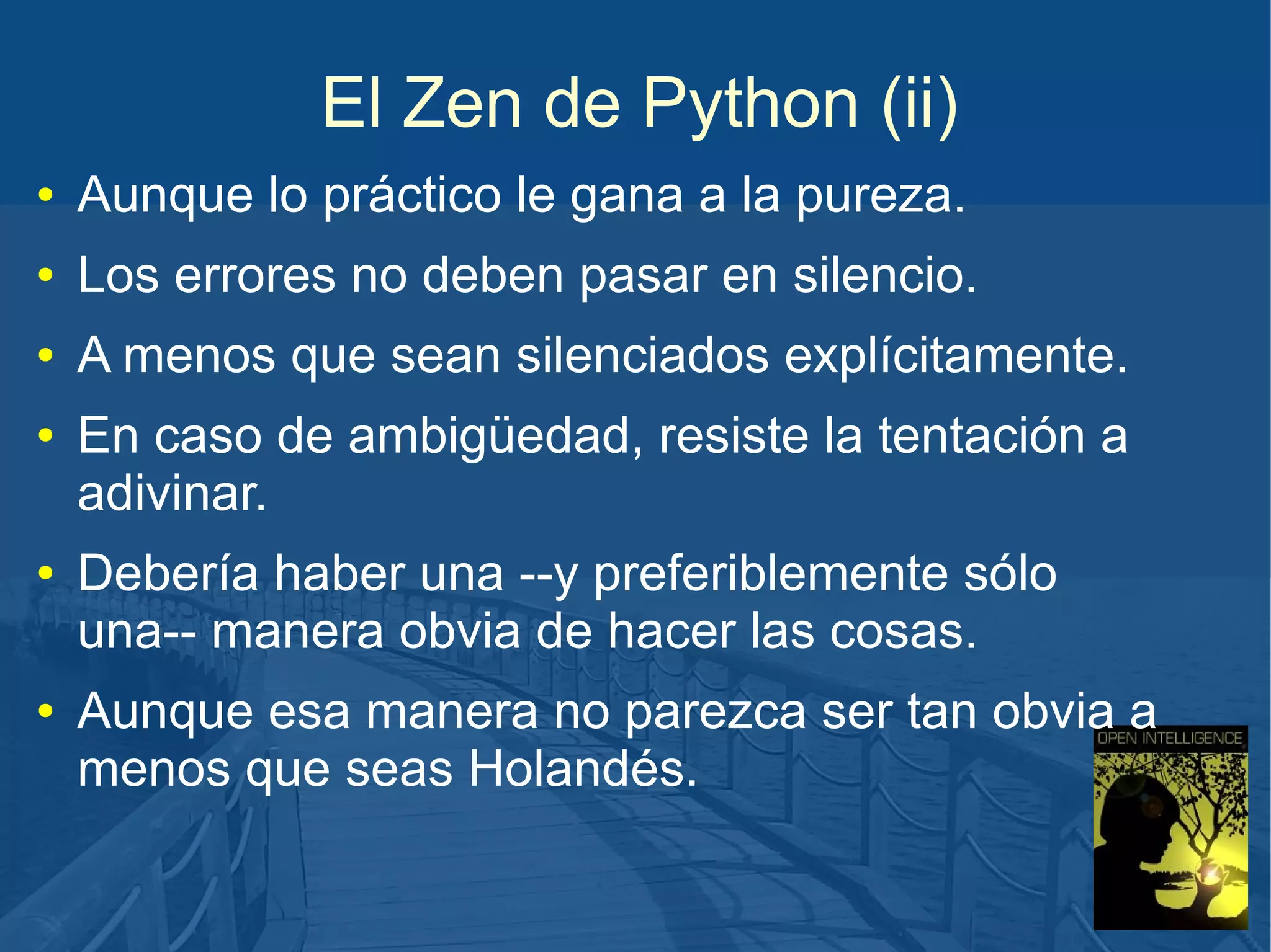 El Zen de Python (ii)
●

Aunque lo práctico le gana a la pureza.

●

Los errores no deben pasar en silencio.

●

A menos que sean silenciados explícitamente.

●

●

●

En caso de ambigüedad, resiste la tentación a
adivinar.
Debería haber una --y preferiblemente sólo
una-- manera obvia de hacer las cosas.
Aunque esa manera no parezca ser tan obvia a
menos que seas Holandés.

 