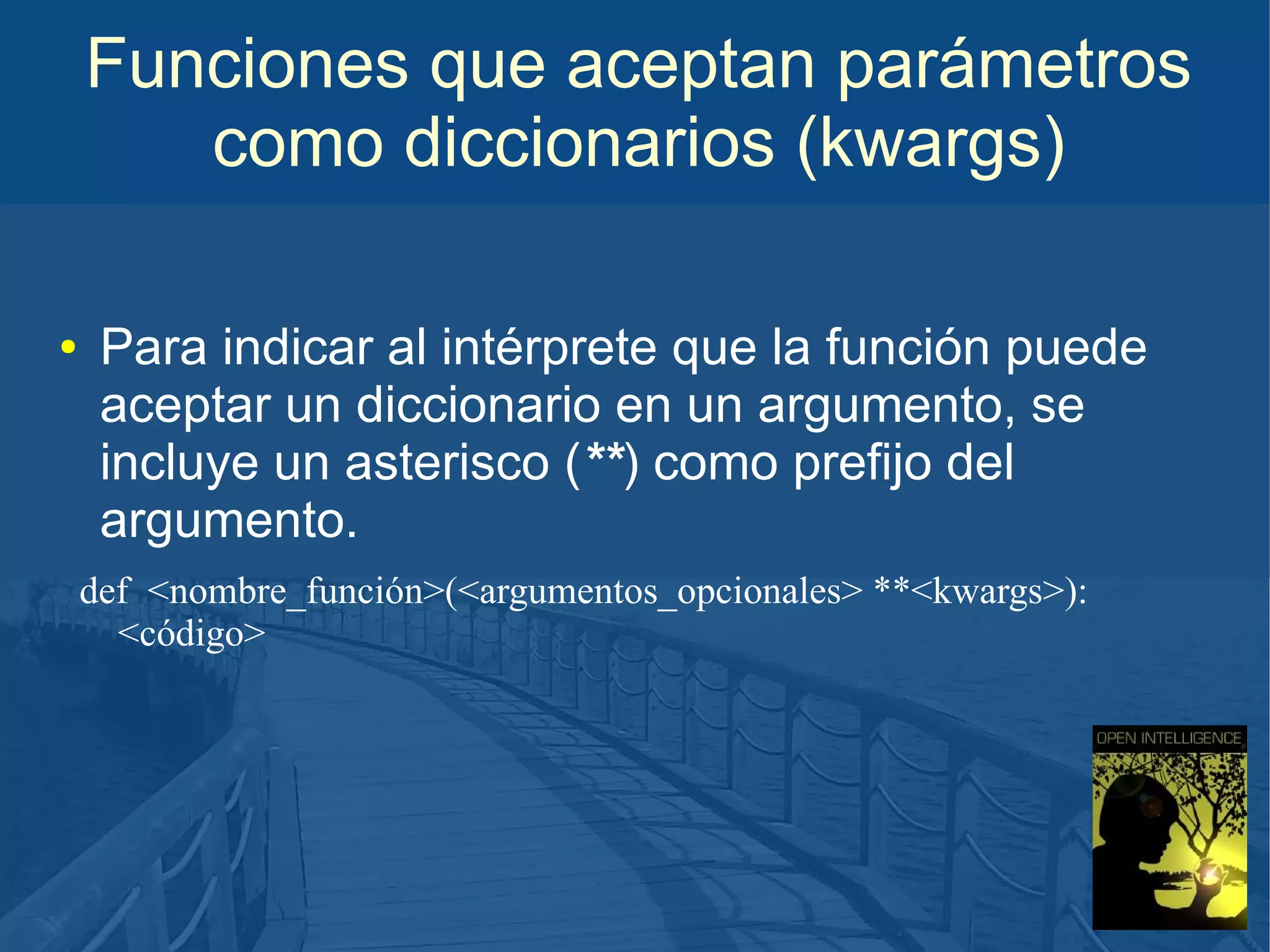 Funciones que aceptan parámetros
como diccionarios (kwargs)
●

Para indicar al intérprete que la función puede
aceptar un diccionario en un argumento, se
incluye un asterisco (**) como prefijo del
argumento.
def <nombre_función>(<argumentos_opcionales> **<kwargs>):
<código>

 