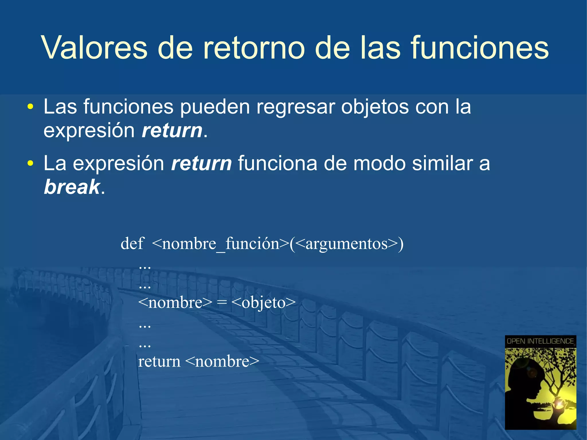 Valores de retorno de las funciones
●

●

Las funciones pueden regresar objetos con la
expresión return.
La expresión return funciona de modo similar a
break.
def <nombre_función>(<argumentos>)
...
...
<nombre> = <objeto>
...
...
return <nombre>

 