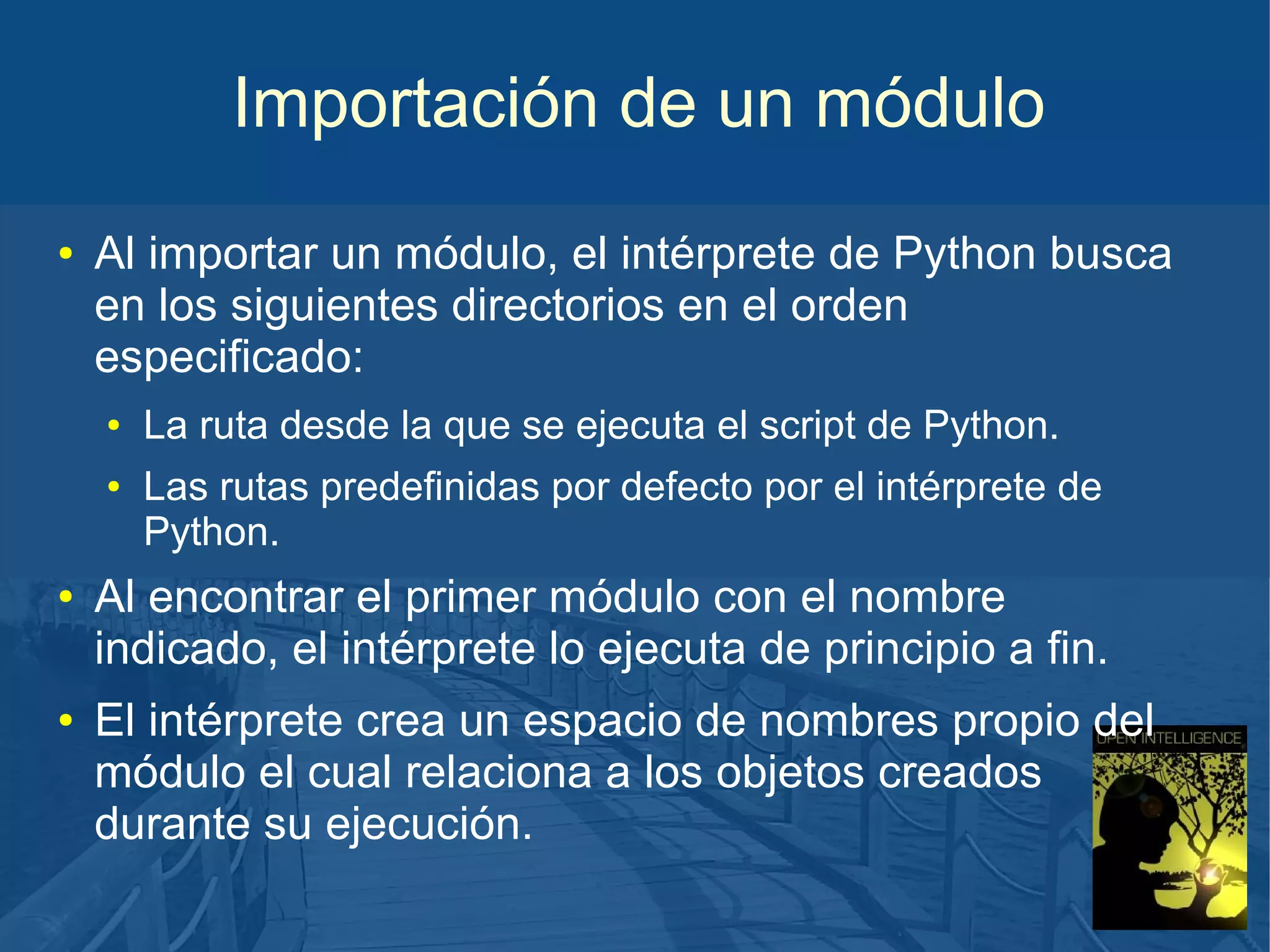 Importación de un módulo
●

Al importar un módulo, el intérprete de Python busca
en los siguientes directorios en el orden
especificado:
●
●

●

●

La ruta desde la que se ejecuta el script de Python.
Las rutas predefinidas por defecto por el intérprete de
Python.

Al encontrar el primer módulo con el nombre
indicado, el intérprete lo ejecuta de principio a fin.
El intérprete crea un espacio de nombres propio del
módulo el cual relaciona a los objetos creados
durante su ejecución.

 