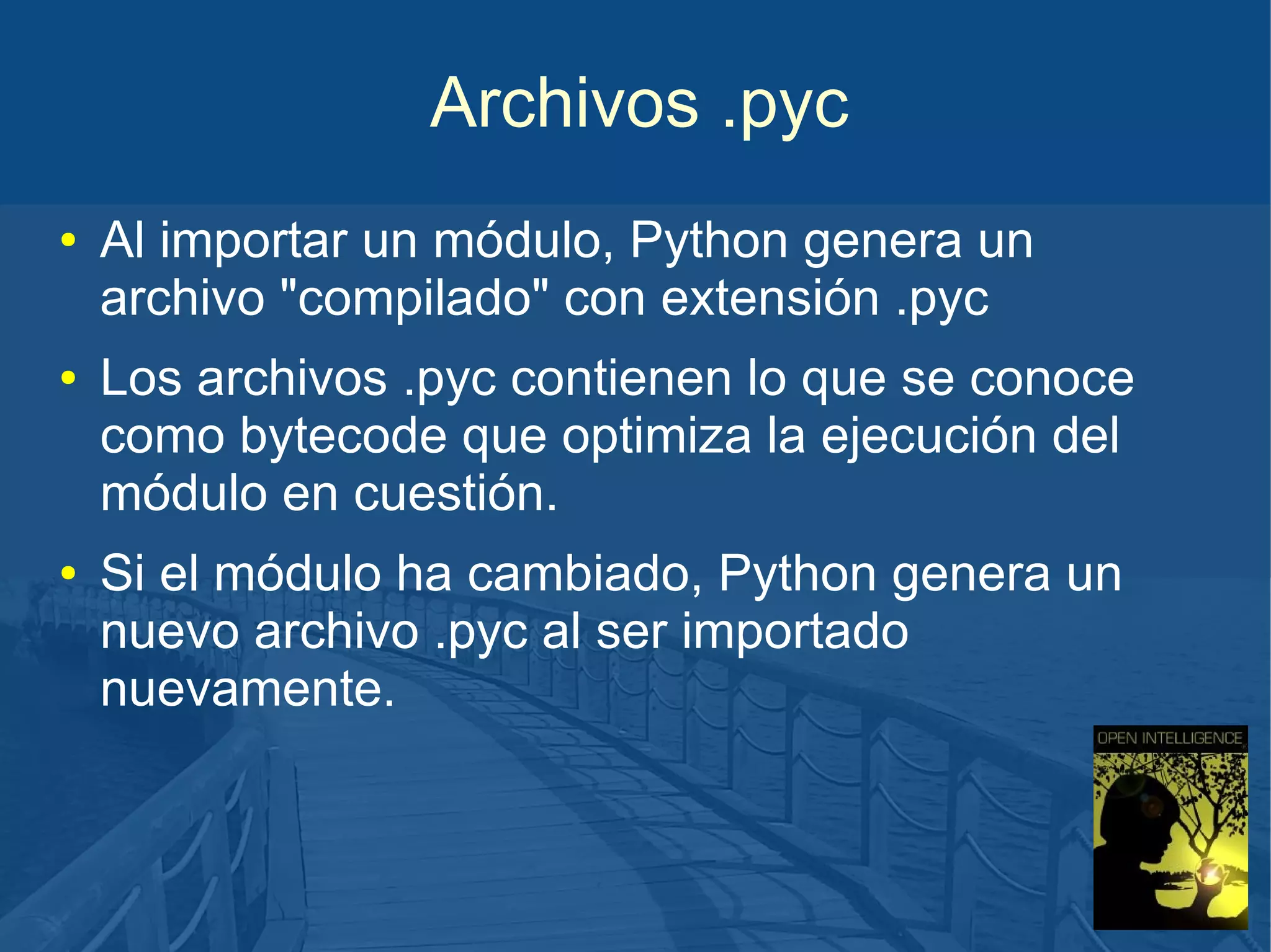 Archivos .pyc
●

●

●

Al importar un módulo, Python genera un
archivo "compilado" con extensión .pyc
Los archivos .pyc contienen lo que se conoce
como bytecode que optimiza la ejecución del
módulo en cuestión.
Si el módulo ha cambiado, Python genera un
nuevo archivo .pyc al ser importado
nuevamente.

 