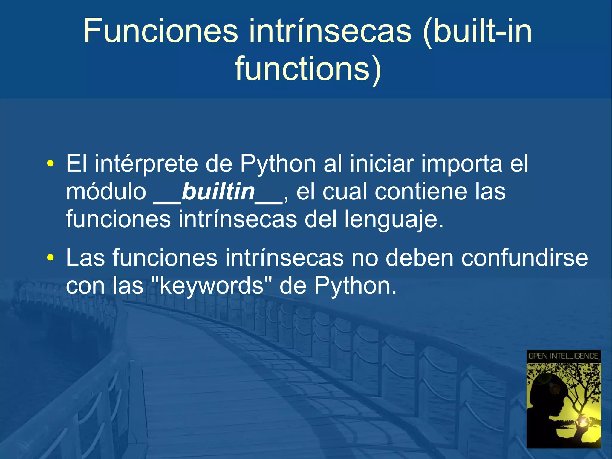 Funciones intrínsecas (built-in
functions)
●

●

El intérprete de Python al iniciar importa el
módulo __builtin__, el cual contiene las
funciones intrínsecas del lenguaje.
Las funciones intrínsecas no deben confundirse
con las "keywords" de Python.

 