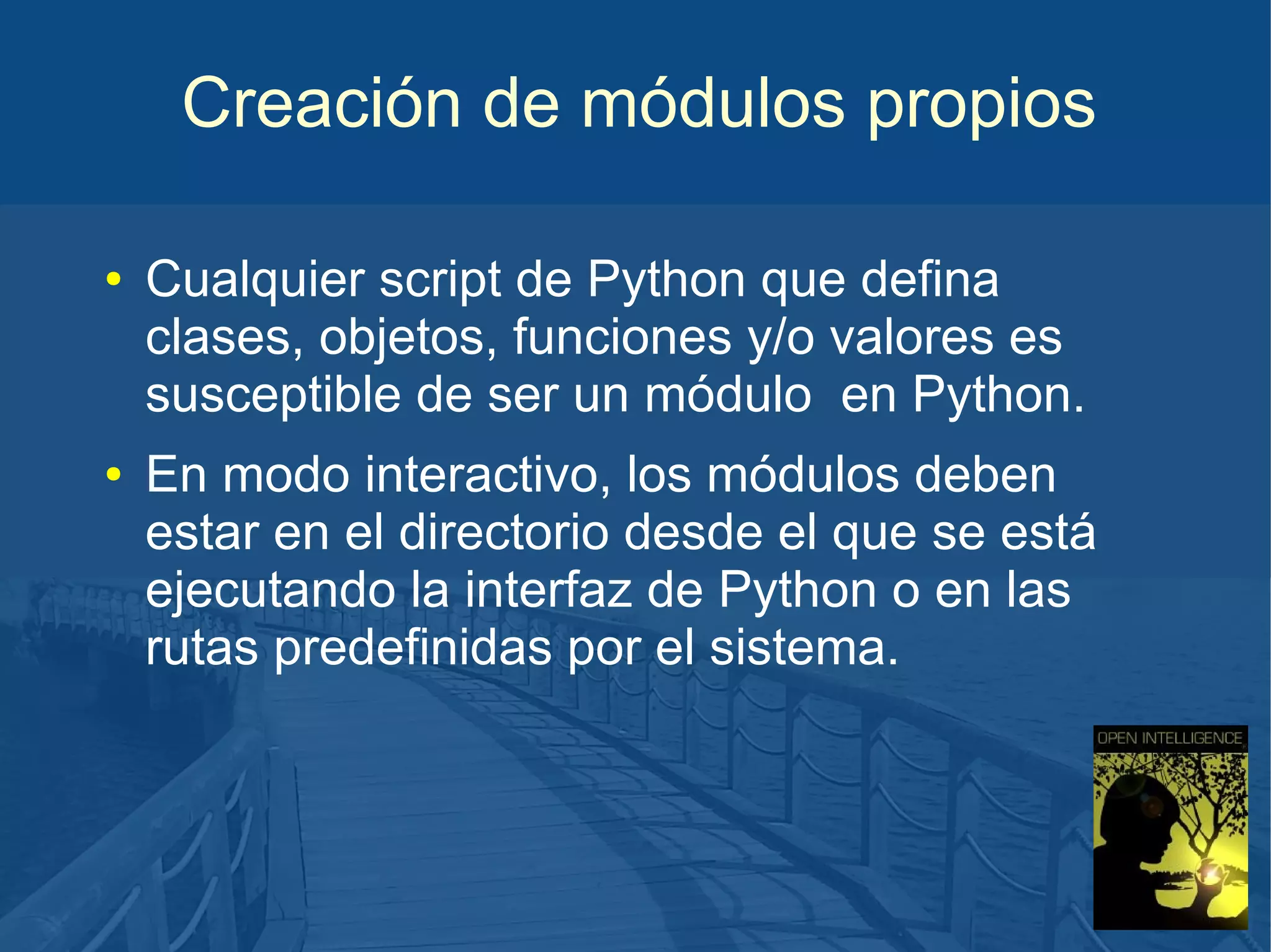 Creación de módulos propios
●

●

Cualquier script de Python que defina
clases, objetos, funciones y/o valores es
susceptible de ser un módulo en Python.
En modo interactivo, los módulos deben
estar en el directorio desde el que se está
ejecutando la interfaz de Python o en las
rutas predefinidas por el sistema.

 