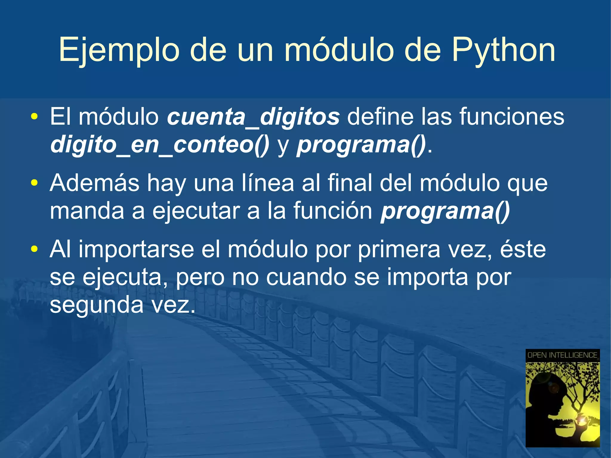 Ejemplo de un módulo de Python
●

●

●

El módulo cuenta_digitos define las funciones
digito_en_conteo() y programa().
Además hay una línea al final del módulo que
manda a ejecutar a la función programa()
Al importarse el módulo por primera vez, éste
se ejecuta, pero no cuando se importa por
segunda vez.

 