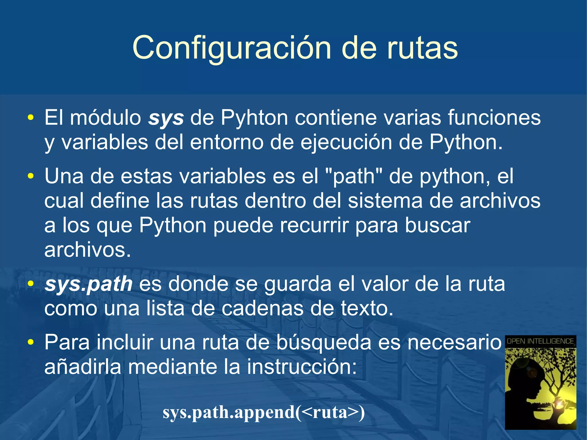 Configuración de rutas
●

●

●

●

El módulo sys de Pyhton contiene varias funciones
y variables del entorno de ejecución de Python.
Una de estas variables es el "path" de python, el
cual define las rutas dentro del sistema de archivos
a los que Python puede recurrir para buscar
archivos.
sys.path es donde se guarda el valor de la ruta
como una lista de cadenas de texto.
Para incluir una ruta de búsqueda es necesario
añadirla mediante la instrucción:
sys.path.append(<ruta>)

 