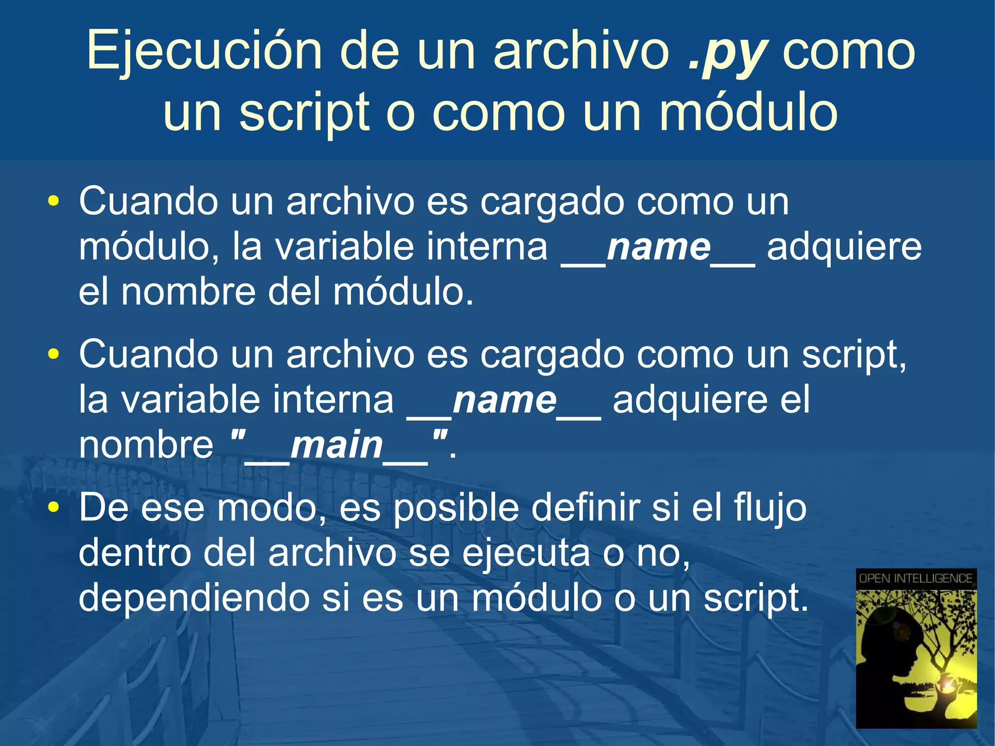 Ejecución de un archivo .py como
un script o como un módulo
●

●

●

Cuando un archivo es cargado como un
módulo, la variable interna __name__ adquiere
el nombre del módulo.
Cuando un archivo es cargado como un script,
la variable interna __name__ adquiere el
nombre "__main__".
De ese modo, es posible definir si el flujo
dentro del archivo se ejecuta o no,
dependiendo si es un módulo o un script.

 