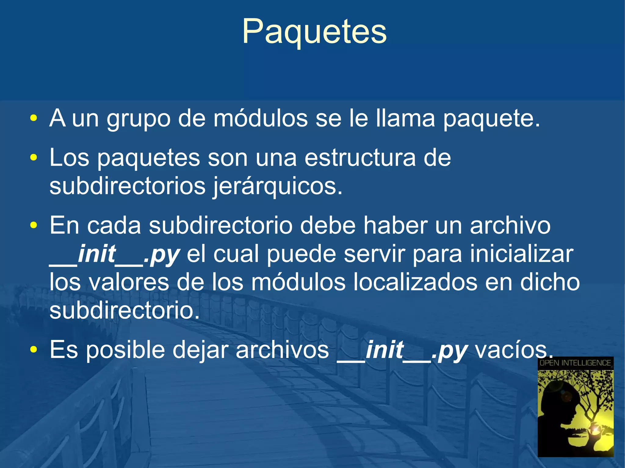 Paquetes
●
●

●

●

A un grupo de módulos se le llama paquete.
Los paquetes son una estructura de
subdirectorios jerárquicos.
En cada subdirectorio debe haber un archivo
__init__.py el cual puede servir para inicializar
los valores de los módulos localizados en dicho
subdirectorio.
Es posible dejar archivos __init__.py vacíos.

 