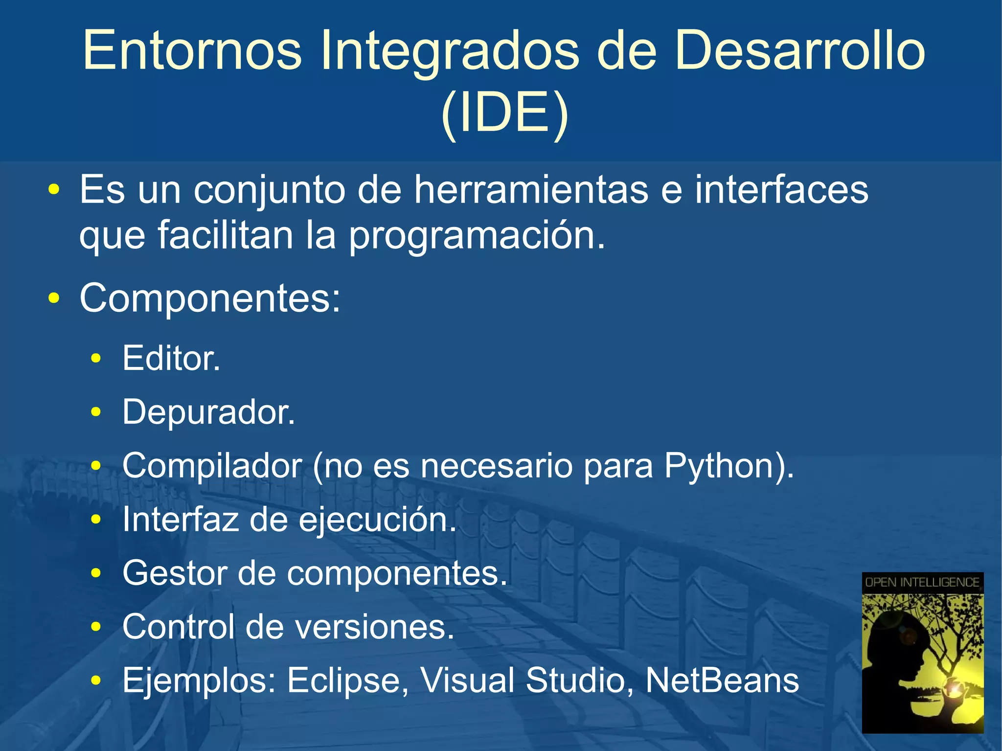 Entornos Integrados de Desarrollo
(IDE)
●

●

Es un conjunto de herramientas e interfaces
que facilitan la programación.
Componentes:
●

Editor.

●

Depurador.

●

Compilador (no es necesario para Python).

●

Interfaz de ejecución.

●

Gestor de componentes.

●

Control de versiones.

●

Ejemplos: Eclipse, Visual Studio, NetBeans

 