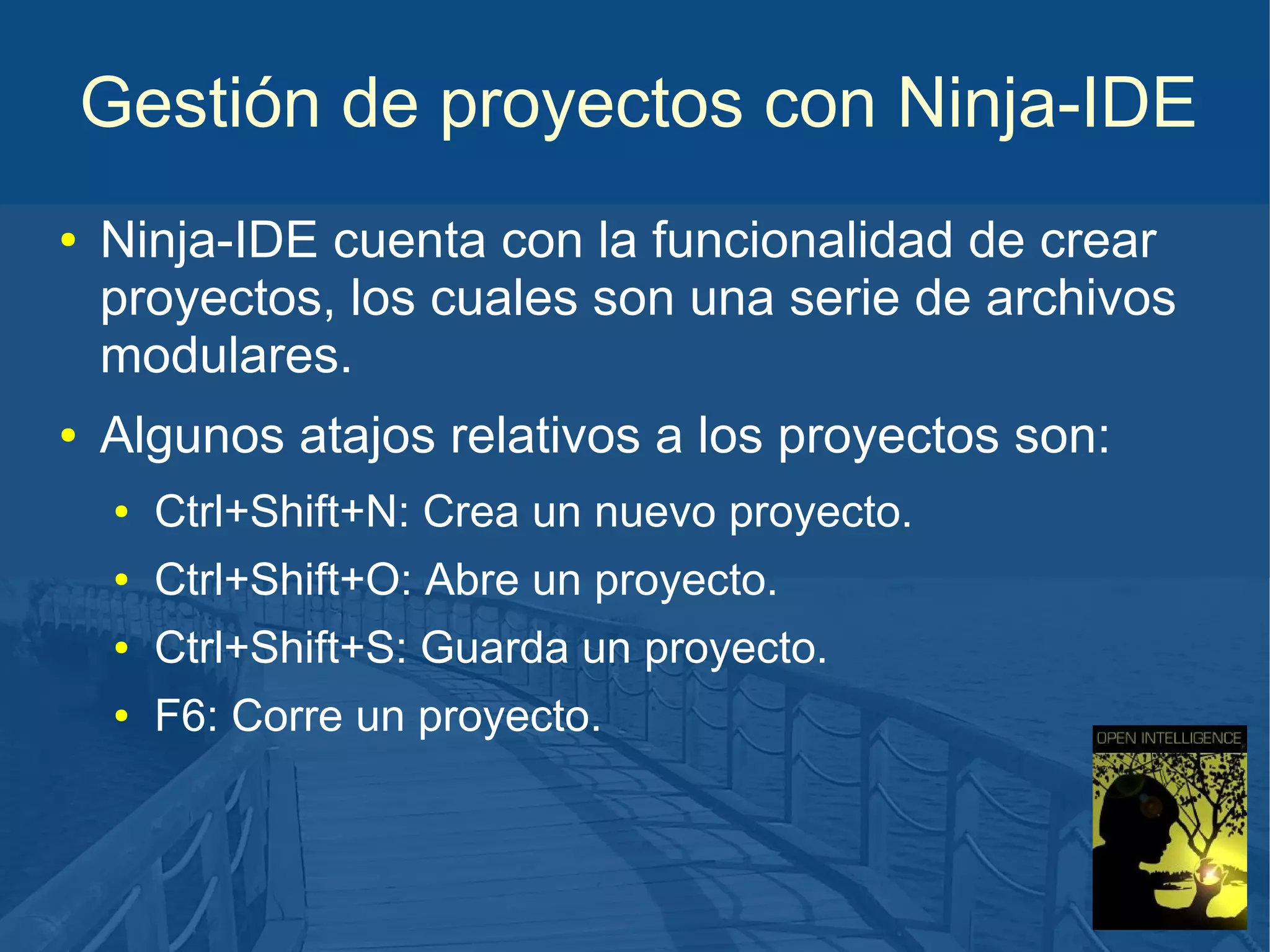 Gestión de proyectos con Ninja-IDE
●

●

Ninja-IDE cuenta con la funcionalidad de crear
proyectos, los cuales son una serie de archivos
modulares.
Algunos atajos relativos a los proyectos son:
●

Ctrl+Shift+N: Crea un nuevo proyecto.

●

Ctrl+Shift+O: Abre un proyecto.

●

Ctrl+Shift+S: Guarda un proyecto.

●

F6: Corre un proyecto.

 