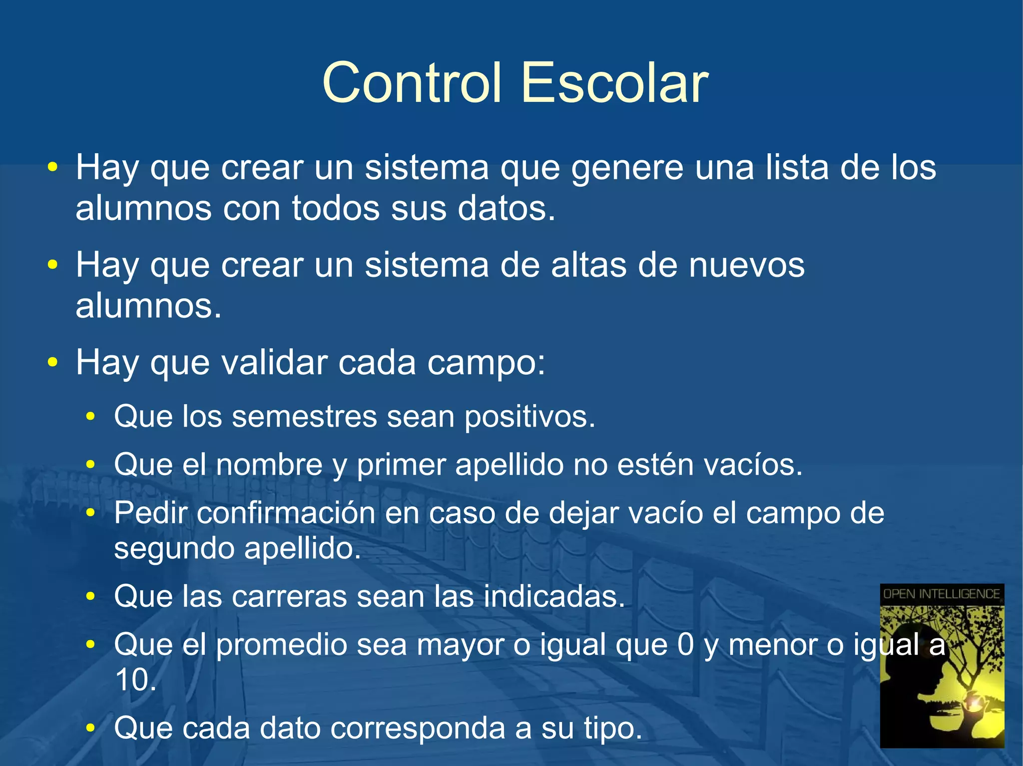Control Escolar
●

●

●

Hay que crear un sistema que genere una lista de los
alumnos con todos sus datos.
Hay que crear un sistema de altas de nuevos
alumnos.
Hay que validar cada campo:
●

Que los semestres sean positivos.

●

Que el nombre y primer apellido no estén vacíos.

●

●
●

●

Pedir confirmación en caso de dejar vacío el campo de
segundo apellido.
Que las carreras sean las indicadas.
Que el promedio sea mayor o igual que 0 y menor o igual a
10.
Que cada dato corresponda a su tipo.

 