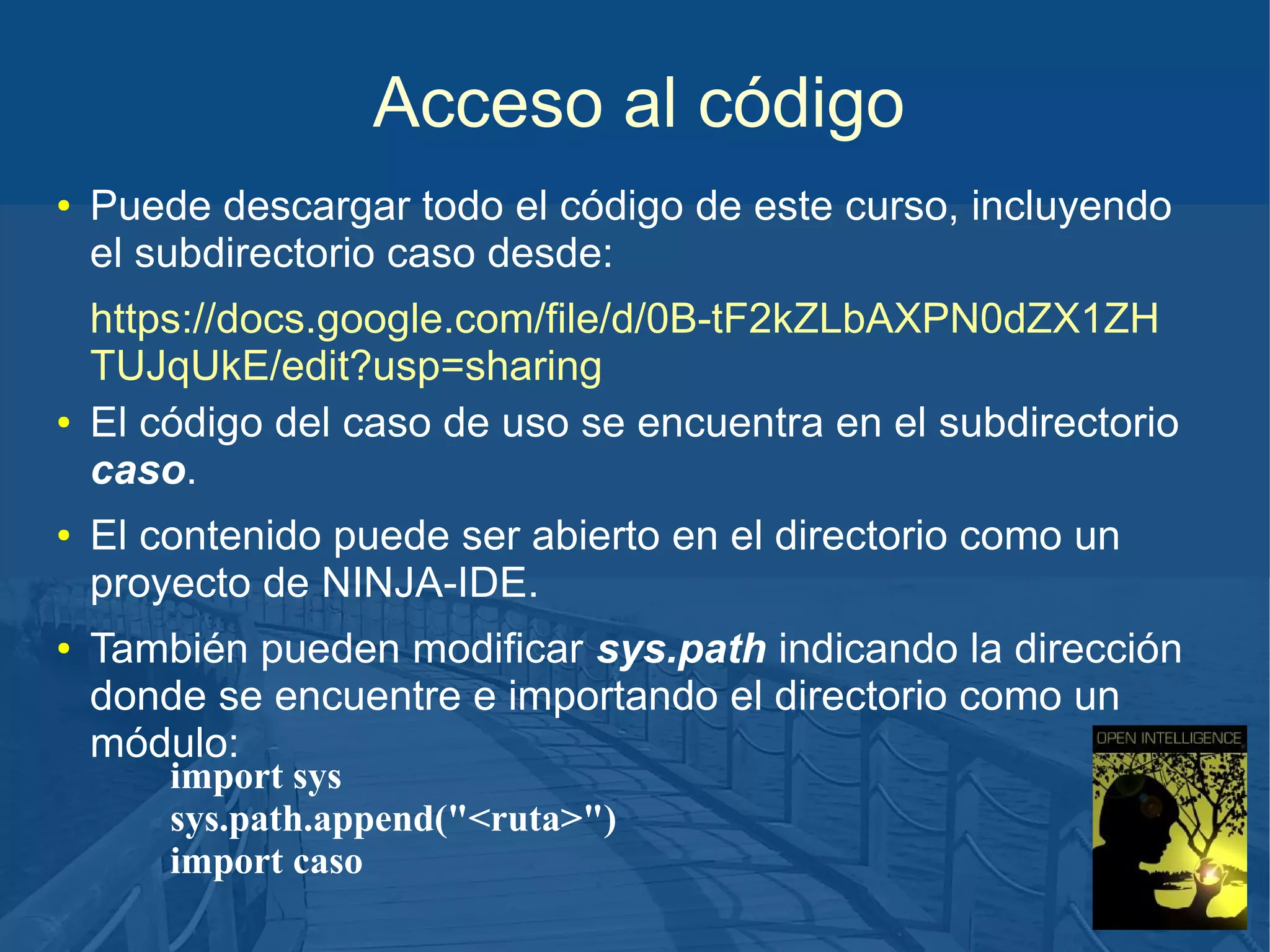 Acceso al código
●

●

●

●

Puede descargar todo el código de este curso, incluyendo
el subdirectorio caso desde:
https://docs.google.com/file/d/0B-tF2kZLbAXPN0dZX1ZH
TUJqUkE/edit?usp=sharing
El código del caso de uso se encuentra en el subdirectorio
caso.
El contenido puede ser abierto en el directorio como un
proyecto de NINJA-IDE.
También pueden modificar sys.path indicando la dirección
donde se encuentre e importando el directorio como un
módulo:
import sys
sys.path.append("<ruta>")
import caso

 