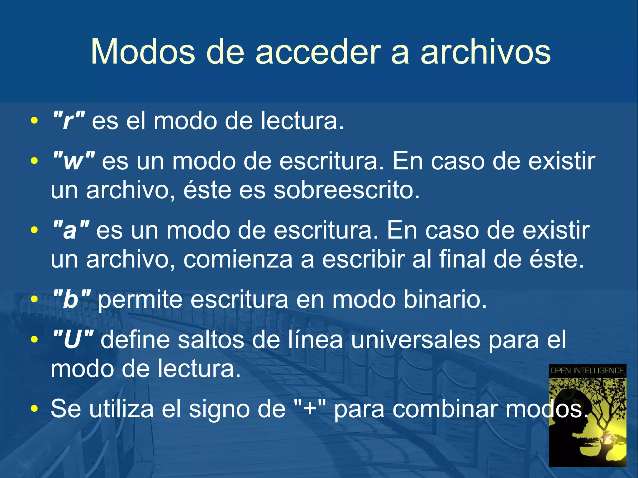 Modos de acceder a archivos
●
●

●

●
●

●

"r" es el modo de lectura.
"w" es un modo de escritura. En caso de existir
un archivo, éste es sobreescrito.
"a" es un modo de escritura. En caso de existir
un archivo, comienza a escribir al final de éste.
"b" permite escritura en modo binario.
"U" define saltos de línea universales para el
modo de lectura.
Se utiliza el signo de "+" para combinar modos.

 
